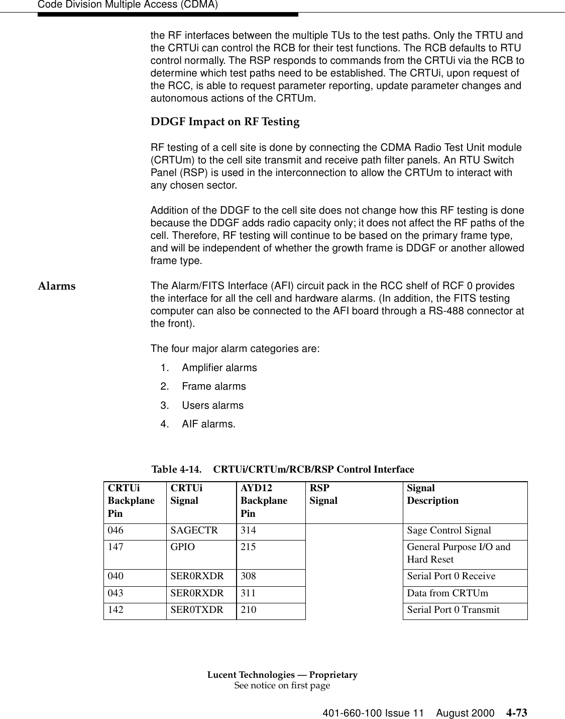 Lucent Technologies — ProprietarySee notice on first page401-660-100 Issue 11 August 2000 4-73Code Division Multiple Access (CDMA)the RF interfaces between the multiple TUs to the test paths. Only the TRTU and the CRTUi can control the RCB for their test functions. The RCB defaults to RTU control normally. The RSP responds to commands from the CRTUi via the RCB to determine which test paths need to be established. The CRTUi, upon request of the RCC, is able to request parameter reporting, update parameter changes and autonomous actions of the CRTUm. DDGF Impact on RF TestingRF testing of a cell site is done by connecting the CDMA Radio Test Unit module (CRTUm) to the cell site transmit and receive path filter panels. An RTU Switch Panel (RSP) is used in the interconnection to allow the CRTUm to interact with any chosen sector.Addition of the DDGF to the cell site does not change how this RF testing is done because the DDGF adds radio capacity only; it does not affect the RF paths of the cell. Therefore, RF testing will continue to be based on the primary frame type, and will be independent of whether the growth frame is DDGF or another allowed frame type.Alarms The Alarm/FITS Interface (AFI) circuit pack in the RCC shelf of RCF 0 provides the interface for all the cell and hardware alarms. (In addition, the FITS testing computer can also be connected to the AFI board through a RS-488 connector at the front). The four major alarm categories are: 1. Amplifier alarms2. Frame alarms3. Users alarms4. AIF alarms. Table 4-14. CRTUi/CRTUm/RCB/RSP Control Interface CRTUiBackplane PinCRTUiSignal AYD12Backplane PinRSPSignal SignalDescription046 SAGECTR 314 Sage Control Signal147 GPIO 215 General Purpose I/O and Hard Reset040 SER0RXDR 308 Serial Port 0 Receive043 SER0RXDR 311 Data from CRTUm142 SER0TXDR 210 Serial Port 0 Transmit