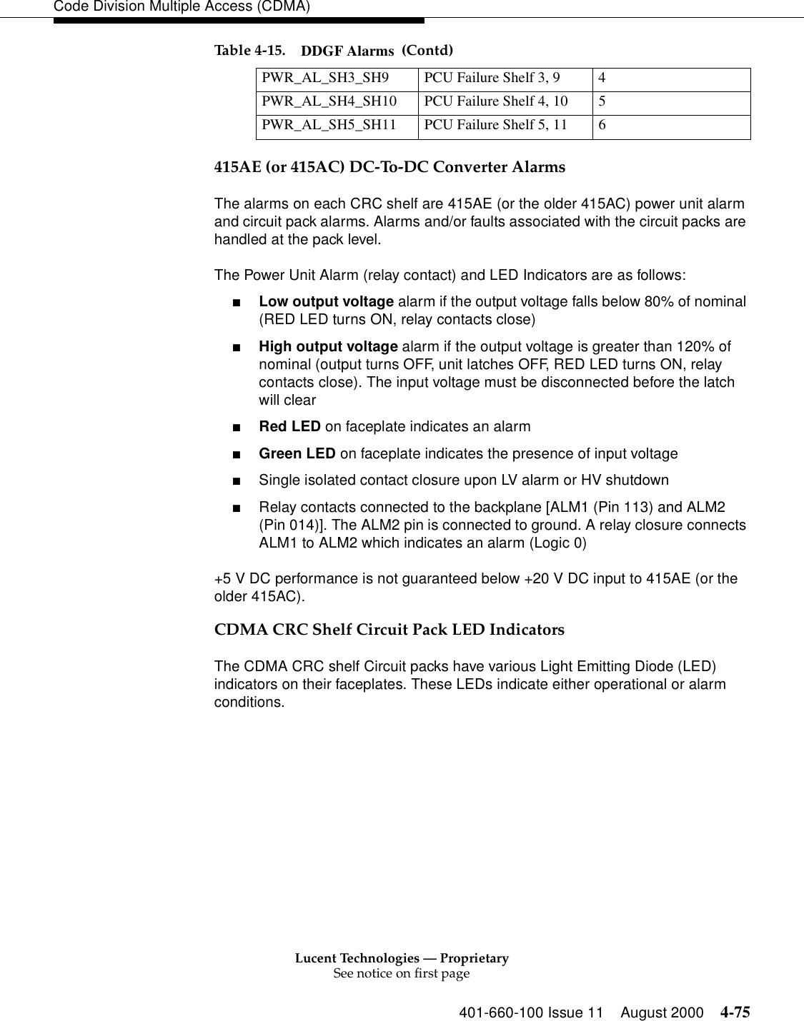 Lucent Technologies — ProprietarySee notice on first page401-660-100 Issue 11 August 2000 4-75Code Division Multiple Access (CDMA)415AE (or 415AC) DC-To-DC Converter AlarmsThe alarms on each CRC shelf are 415AE (or the older 415AC) power unit alarm and circuit pack alarms. Alarms and/or faults associated with the circuit packs are handled at the pack level.The Power Unit Alarm (relay contact) and LED Indicators are as follows:■Low output voltage alarm if the output voltage falls below 80% of nominal (RED LED turns ON, relay contacts close)■High output voltage alarm if the output voltage is greater than 120% of nominal (output turns OFF, unit latches OFF, RED LED turns ON, relay contacts close). The input voltage must be disconnected before the latch will clear■Red LED on faceplate indicates an alarm■Green LED on faceplate indicates the presence of input voltage■Single isolated contact closure upon LV alarm or HV shutdown■Relay contacts connected to the backplane [ALM1 (Pin 113) and ALM2 (Pin 014)]. The ALM2 pin is connected to ground. A relay closure connects ALM1 to ALM2 which indicates an alarm (Logic 0)+5 V DC performance is not guaranteed below +20 V DC input to 415AE (or the older 415AC).CDMA CRC Shelf Circuit Pack LED IndicatorsThe CDMA CRC shelf Circuit packs have various Light Emitting Diode (LED) indicators on their faceplates. These LEDs indicate either operational or alarm conditions. PWR_AL_SH3_SH9 PCU Failure Shelf 3, 9  4PWR_AL_SH4_SH10 PCU Failure Shelf 4, 10 5PWR_AL_SH5_SH11 PCU Failure Shelf 5, 11  6Table 4-15. DDGF Alarms  (Contd)