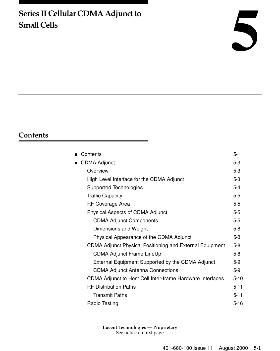 Lucent Technologies — ProprietarySee notice on first page401-660-100 Issue 11 August 2000 5-15Series II Cellular CDMA Adjunct to Small CellsContents■Contents 5-1■CDMA Adjunct 5-3Overview 5-3High Level Interface for the CDMA Adjunct 5-3Supported Technologies 5-4Traffic Capacity 5-5RF Coverage Area 5-5Physical Aspects of CDMA Adjunct 5-5CDMA Adjunct Components 5-5Dimensions and Weight 5-8Physical Appearance of the CDMA Adjunct 5-8CDMA Adjunct Physical Positioning and External Equipment 5-8CDMA Adjunct Frame LineUp 5-8External Equipment Supported by the CDMA Adjunct 5-9CDMA Adjunct Antenna Connections 5-9CDMA Adjunct to Host Cell Inter-frame Hardware Interfaces 5-10RF Distribution Paths 5-11Transmit Paths 5-11Radio Testing 5-16