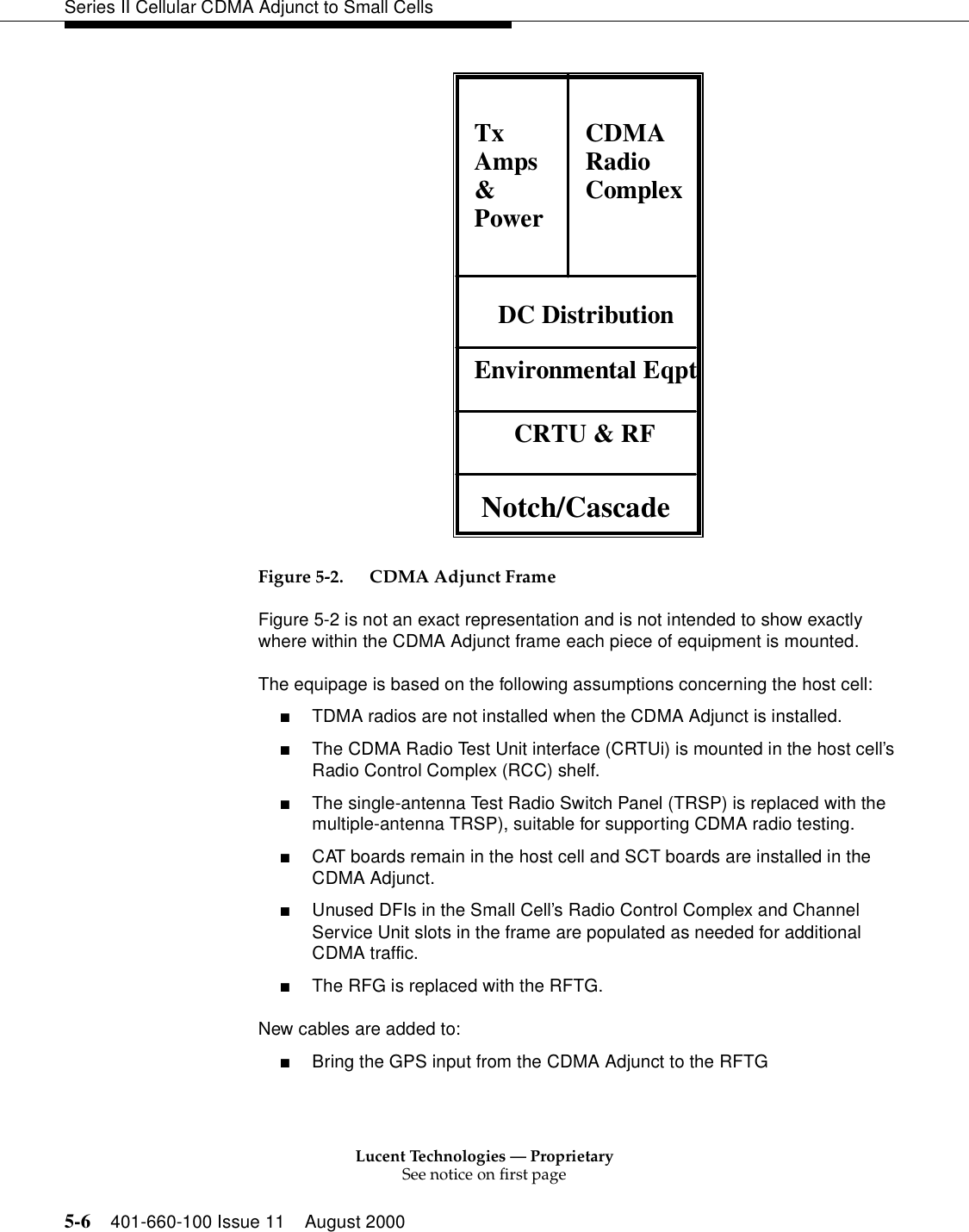 Lucent Technologies — ProprietarySee notice on first page5-6 401-660-100 Issue 11 August 2000Series II Cellular CDMA Adjunct to Small Cells Figure 5-2. CDMA Adjunct FrameFigure 5-2 is not an exact representation and is not intended to show exactly where within the CDMA Adjunct frame each piece of equipment is mounted. The equipage is based on the following assumptions concerning the host cell:■TDMA radios are not installed when the CDMA Adjunct is installed.■The CDMA Radio Test Unit interface (CRTUi) is mounted in the host cell’s Radio Control Complex (RCC) shelf.■The single-antenna Test Radio Switch Panel (TRSP) is replaced with the multiple-antenna TRSP), suitable for supporting CDMA radio testing.■CAT boards remain in the host cell and SCT boards are installed in the CDMA Adjunct.■Unused DFIs in the Small Cell’s Radio Control Complex and Channel Service Unit slots in the frame are populated as needed for additional CDMA traffic.■The RFG is replaced with the RFTG. New cables are added to:■Bring the GPS input from the CDMA Adjunct to the RFTG  Notch/CascadeCRTU &amp; RFEnvironmental EqptDC DistributionTxAmps&amp;PowerCDMARadioComplex