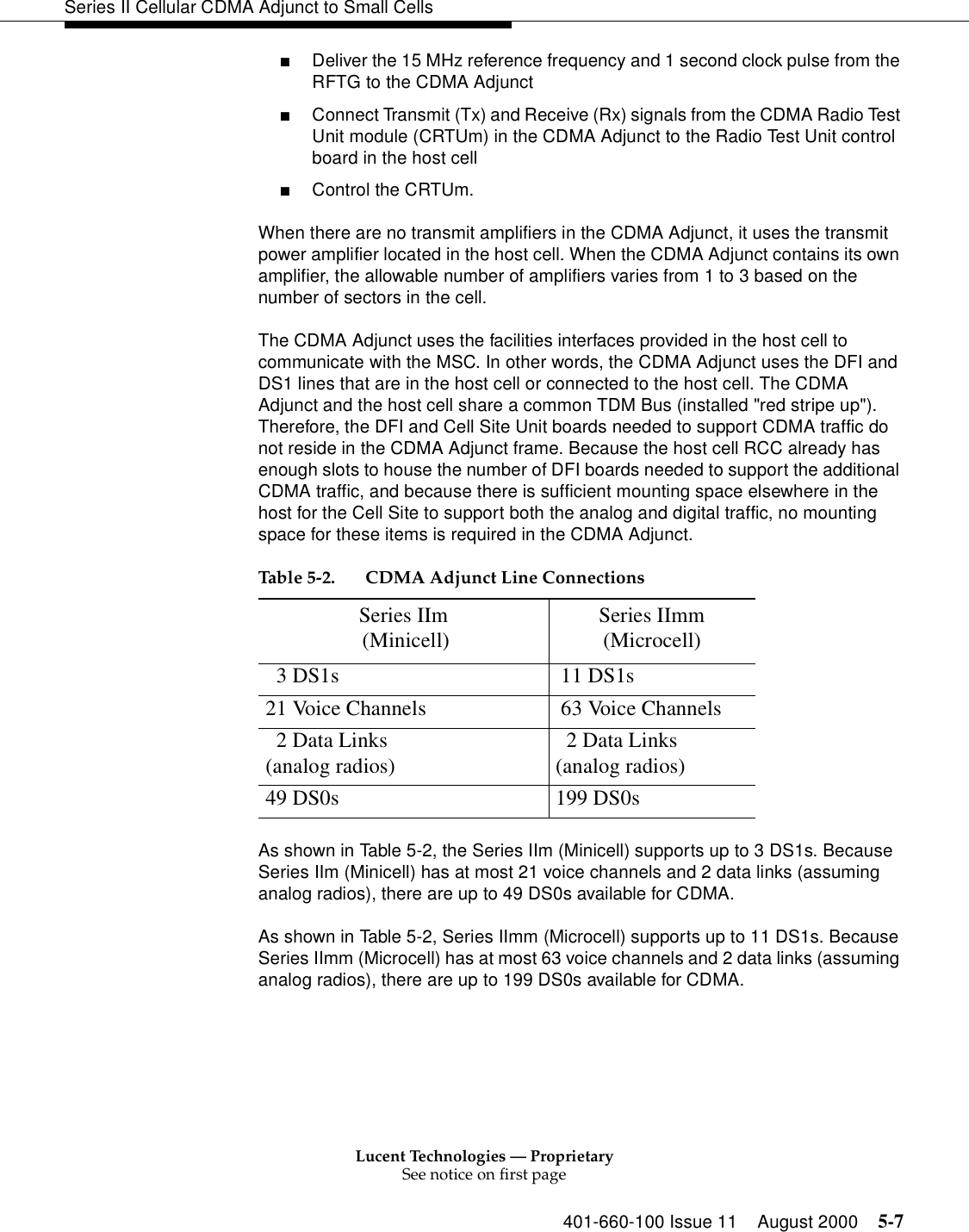 Lucent Technologies — ProprietarySee notice on first page401-660-100 Issue 11 August 2000 5-7Series II Cellular CDMA Adjunct to Small Cells■Deliver the 15 MHz reference frequency and 1 second clock pulse from the RFTG to the CDMA Adjunct■Connect Transmit (Tx) and Receive (Rx) signals from the CDMA Radio Test Unit module (CRTUm) in the CDMA Adjunct to the Radio Test Unit control board in the host cell■Control the CRTUm.When there are no transmit amplifiers in the CDMA Adjunct, it uses the transmit power amplifier located in the host cell. When the CDMA Adjunct contains its own amplifier, the allowable number of amplifiers varies from 1 to 3 based on the number of sectors in the cell.The CDMA Adjunct uses the facilities interfaces provided in the host cell to communicate with the MSC. In other words, the CDMA Adjunct uses the DFI and DS1 lines that are in the host cell or connected to the host cell. The CDMA Adjunct and the host cell share a common TDM Bus (installed &quot;red stripe up&quot;). Therefore, the DFI and Cell Site Unit boards needed to support CDMA traffic do not reside in the CDMA Adjunct frame. Because the host cell RCC already has enough slots to house the number of DFI boards needed to support the additional CDMA traffic, and because there is sufficient mounting space elsewhere in the host for the Cell Site to support both the analog and digital traffic, no mounting space for these items is required in the CDMA Adjunct. As shown in Table 5-2, the Series IIm (Minicell) supports up to 3 DS1s. Because Series IIm (Minicell) has at most 21 voice channels and 2 data links (assuming analog radios), there are up to 49 DS0s available for CDMA. As shown in Table 5-2, Series IImm (Microcell) supports up to 11 DS1s. Because Series IImm (Microcell) has at most 63 voice channels and 2 data links (assuming analog radios), there are up to 199 DS0s available for CDMA.Table 5-2. CDMA Adjunct Line ConnectionsSeries IIm (Minicell) Series IImm(Microcell)  3 DS1s  11 DS1s21 Voice Channels  63 Voice Channels  2 Data Links (analog radios)   2 Data Links(analog radios)49 DS0s 199 DS0s