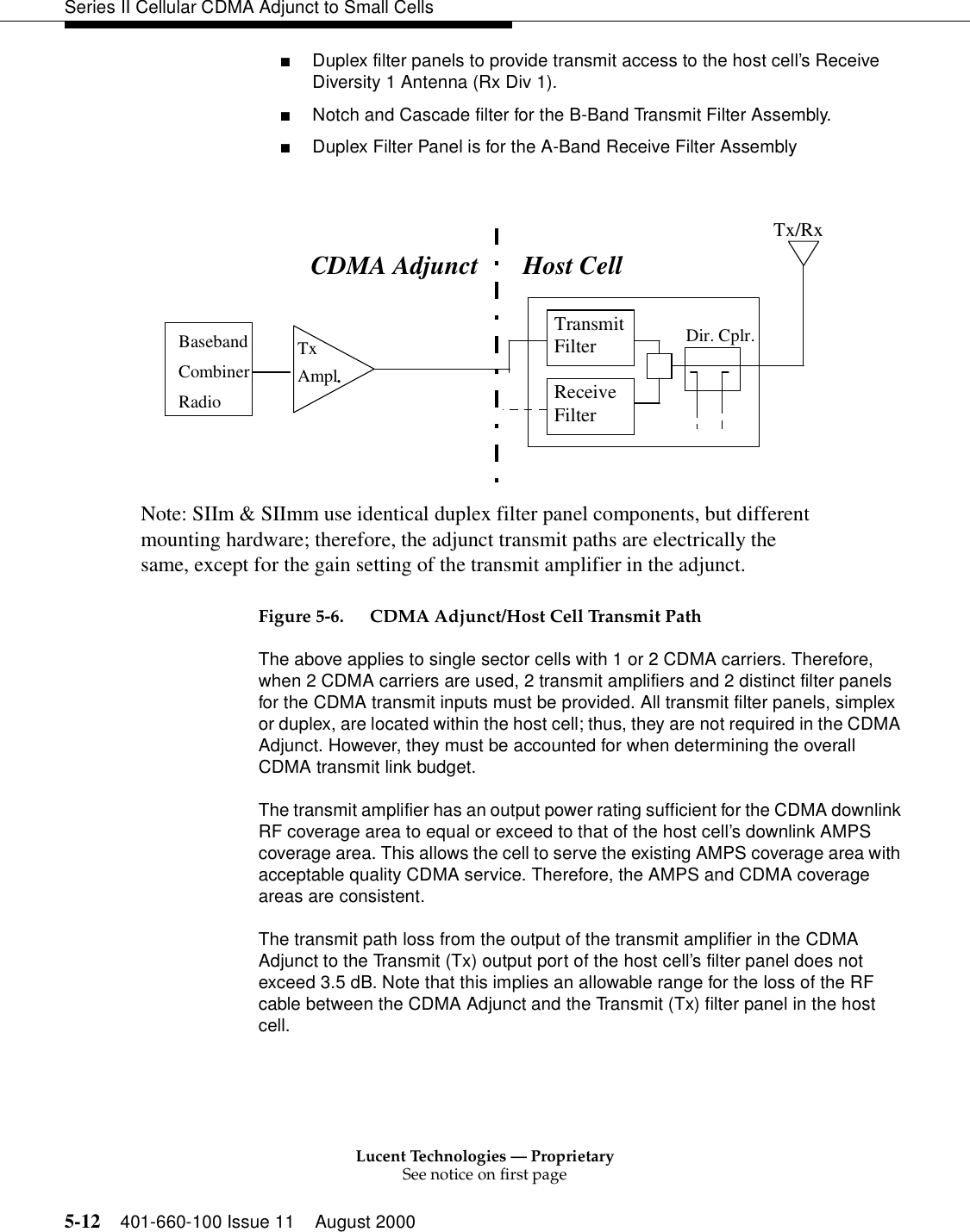 Lucent Technologies — ProprietarySee notice on first page5-12 401-660-100 Issue 11 August 2000Series II Cellular CDMA Adjunct to Small Cells■Duplex filter panels to provide transmit access to the host cell’s Receive Diversity 1 Antenna (Rx Div 1).■Notch and Cascade filter for the B-Band Transmit Filter Assembly.■Duplex Filter Panel is for the A-Band Receive Filter AssemblyFigure 5-6. CDMA Adjunct/Host Cell Transmit PathThe above applies to single sector cells with 1 or 2 CDMA carriers. Therefore, when 2 CDMA carriers are used, 2 transmit amplifiers and 2 distinct filter panels for the CDMA transmit inputs must be provided. All transmit filter panels, simplex or duplex, are located within the host cell; thus, they are not required in the CDMA Adjunct. However, they must be accounted for when determining the overall CDMA transmit link budget.The transmit amplifier has an output power rating sufficient for the CDMA downlink RF coverage area to equal or exceed to that of the host cell’s downlink AMPS coverage area. This allows the cell to serve the existing AMPS coverage area with acceptable quality CDMA service. Therefore, the AMPS and CDMA coverage areas are consistent.The transmit path loss from the output of the transmit amplifier in the CDMA Adjunct to the Transmit (Tx) output port of the host cell’s filter panel does not exceed 3.5 dB. Note that this implies an allowable range for the loss of the RF cable between the CDMA Adjunct and the Transmit (Tx) filter panel in the host cell. BasebandCombinerRadioTxAmpl.TransmitFilterReceiveFilterDir. Cplr.Tx/RxNote: SIIm &amp; SIImm use identical duplex filter panel components, but differentmounting hardware; therefore, the adjunct transmit paths are electrically thesame, except for the gain setting of the transmit amplifier in the adjunct.CDMA Adjunct Host Cell