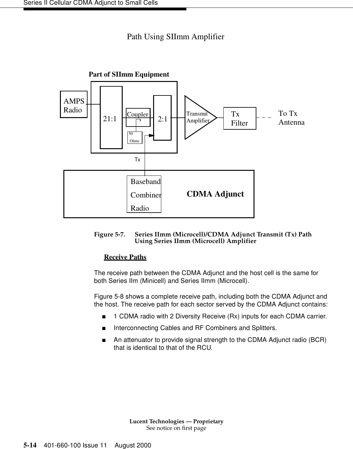 Lucent Technologies — ProprietarySee notice on first page5-14 401-660-100 Issue 11 August 2000Series II Cellular CDMA Adjunct to Small CellsFigure 5-7. Series IImm (Microcell)/CDMA Adjunct Transmit (Tx) Path Using Series IImm (Microcell) AmplifierReceive Paths 0The receive path between the CDMA Adjunct and the host cell is the same for both Series IIm (Minicell) and Series IImm (Microcell).Figure 5-8 shows a complete receive path, including both the CDMA Adjunct and the host. The receive path for each sector served by the CDMA Adjunct contains:■1 CDMA radio with 2 Diversity Receive (Rx) inputs for each CDMA carrier.■Interconnecting Cables and RF Combiners and Splitters.■An attenuator to provide signal strength to the CDMA Adjunct radio (BCR) that is identical to that of the RCU.Path Using SIImm Amplifier21:1 2:1AMPSRadio Coupler TransmitAmplifierTxCDMA AdjunctPart of SIImm Equipment50 OhmsBasebandCombinerRadioTo TxAntennaTxFilter