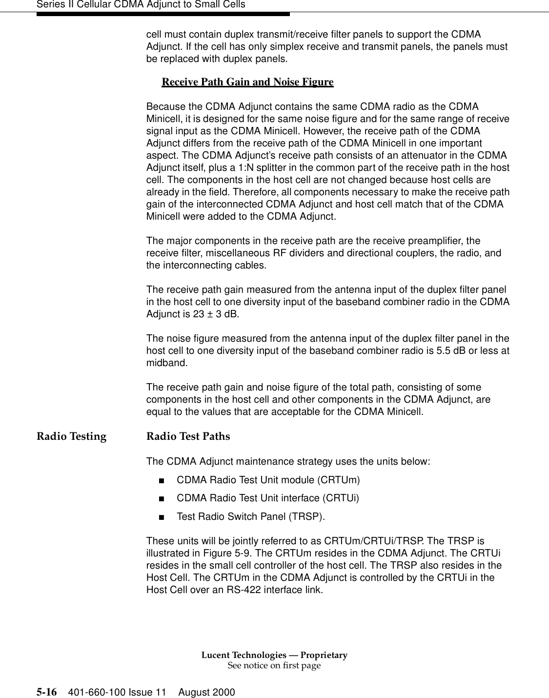 Lucent Technologies — ProprietarySee notice on first page5-16 401-660-100 Issue 11 August 2000Series II Cellular CDMA Adjunct to Small Cellscell must contain duplex transmit/receive filter panels to support the CDMA Adjunct. If the cell has only simplex receive and transmit panels, the panels must be replaced with duplex panels. Receive Path Gain and Noise Figure 0Because the CDMA Adjunct contains the same CDMA radio as the CDMA Minicell, it is designed for the same noise figure and for the same range of receive signal input as the CDMA Minicell. However, the receive path of the CDMA Adjunct differs from the receive path of the CDMA Minicell in one important aspect. The CDMA Adjunct’s receive path consists of an attenuator in the CDMA Adjunct itself, plus a 1:N splitter in the common part of the receive path in the host cell. The components in the host cell are not changed because host cells are already in the field. Therefore, all components necessary to make the receive path gain of the interconnected CDMA Adjunct and host cell match that of the CDMA Minicell were added to the CDMA Adjunct.The major components in the receive path are the receive preamplifier, the receive filter, miscellaneous RF dividers and directional couplers, the radio, and the interconnecting cables.The receive path gain measured from the antenna input of the duplex filter panel in the host cell to one diversity input of the baseband combiner radio in the CDMA Adjunct is 23 ± 3 dB.The noise figure measured from the antenna input of the duplex filter panel in the host cell to one diversity input of the baseband combiner radio is 5.5 dB or less at midband.The receive path gain and noise figure of the total path, consisting of some components in the host cell and other components in the CDMA Adjunct, are equal to the values that are acceptable for the CDMA Minicell.Radio Testing Radio Test PathsThe CDMA Adjunct maintenance strategy uses the units below:■CDMA Radio Test Unit module (CRTUm)■CDMA Radio Test Unit interface (CRTUi)■Test Radio Switch Panel (TRSP). These units will be jointly referred to as CRTUm/CRTUi/TRSP. The TRSP is illustrated in Figure 5-9. The CRTUm resides in the CDMA Adjunct. The CRTUi resides in the small cell controller of the host cell. The TRSP also resides in the Host Cell. The CRTUm in the CDMA Adjunct is controlled by the CRTUi in the Host Cell over an RS-422 interface link.