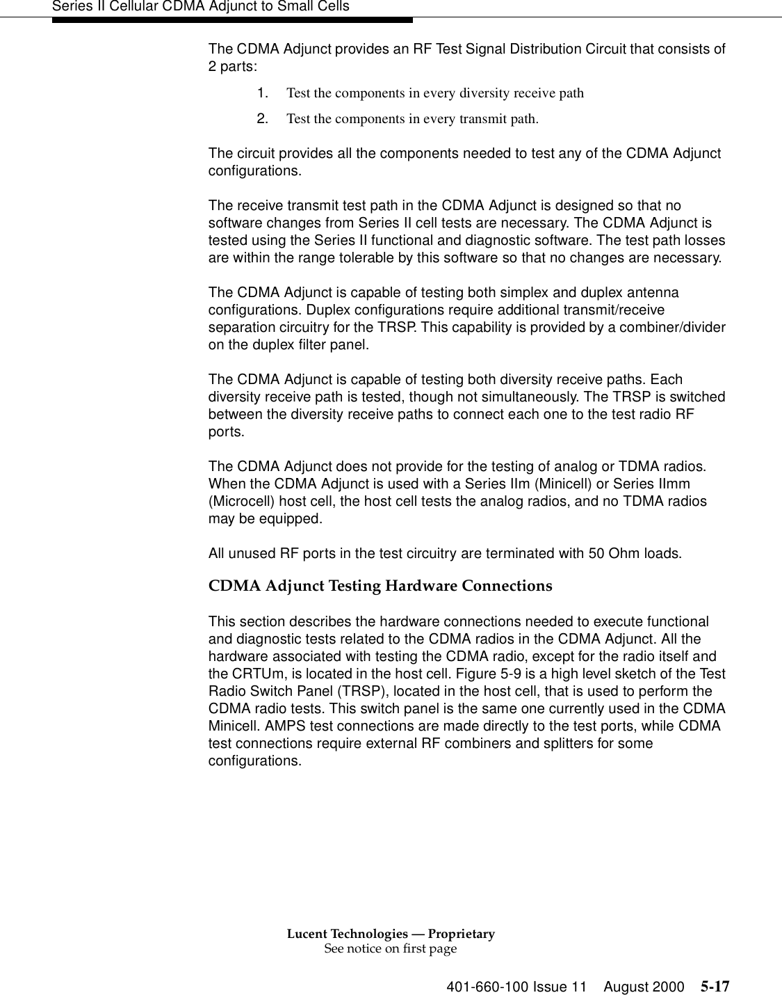 Lucent Technologies — ProprietarySee notice on first page401-660-100 Issue 11 August 2000 5-17Series II Cellular CDMA Adjunct to Small CellsThe CDMA Adjunct provides an RF Test Signal Distribution Circuit that consists of 2 parts:1. Test the components in every diversity receive path2. Test the components in every transmit path.The circuit provides all the components needed to test any of the CDMA Adjunct configurations.The receive transmit test path in the CDMA Adjunct is designed so that no software changes from Series II cell tests are necessary. The CDMA Adjunct is tested using the Series II functional and diagnostic software. The test path losses are within the range tolerable by this software so that no changes are necessary.The CDMA Adjunct is capable of testing both simplex and duplex antenna configurations. Duplex configurations require additional transmit/receive separation circuitry for the TRSP. This capability is provided by a combiner/divider on the duplex filter panel.The CDMA Adjunct is capable of testing both diversity receive paths. Each diversity receive path is tested, though not simultaneously. The TRSP is switched between the diversity receive paths to connect each one to the test radio RF ports.The CDMA Adjunct does not provide for the testing of analog or TDMA radios. When the CDMA Adjunct is used with a Series IIm (Minicell) or Series IImm (Microcell) host cell, the host cell tests the analog radios, and no TDMA radios may be equipped.All unused RF ports in the test circuitry are terminated with 50 Ohm loads.CDMA Adjunct Testing Hardware ConnectionsThis section describes the hardware connections needed to execute functional and diagnostic tests related to the CDMA radios in the CDMA Adjunct. All the hardware associated with testing the CDMA radio, except for the radio itself and the CRTUm, is located in the host cell. Figure 5-9 is a high level sketch of the Test Radio Switch Panel (TRSP), located in the host cell, that is used to perform the CDMA radio tests. This switch panel is the same one currently used in the CDMA Minicell. AMPS test connections are made directly to the test ports, while CDMA test connections require external RF combiners and splitters for some configurations.