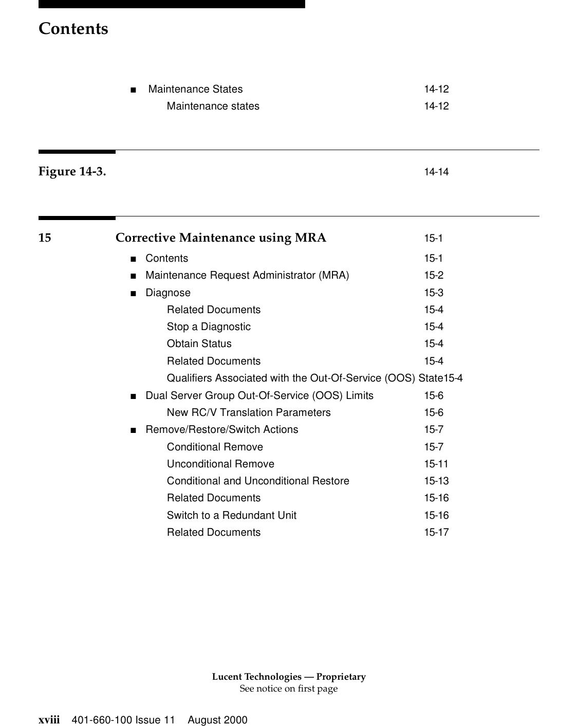 Lucent Technologies — ProprietarySee notice on first pageContentsxviii 401-660-100 Issue 11 August 2000■ Maintenance States 14-12Maintenance states 14-12Figure 14-3. 14-1415 Corrective Maintenance using MRA 15-1■Contents 15-1■Maintenance Request Administrator (MRA) 15-2■Diagnose 15-3Related Documents 15-4Stop a Diagnostic 15-4Obtain Status 15-4Related Documents 15-4Qualifiers Associated with the Out-Of-Service (OOS) State15-4■Dual Server Group Out-Of-Service (OOS) Limits 15-6New RC/V Translation Parameters 15-6■Remove/Restore/Switch Actions 15-7Conditional Remove 15-7Unconditional Remove 15-11Conditional and Unconditional Restore 15-13Related Documents 15-16Switch to a Redundant Unit 15-16Related Documents 15-17