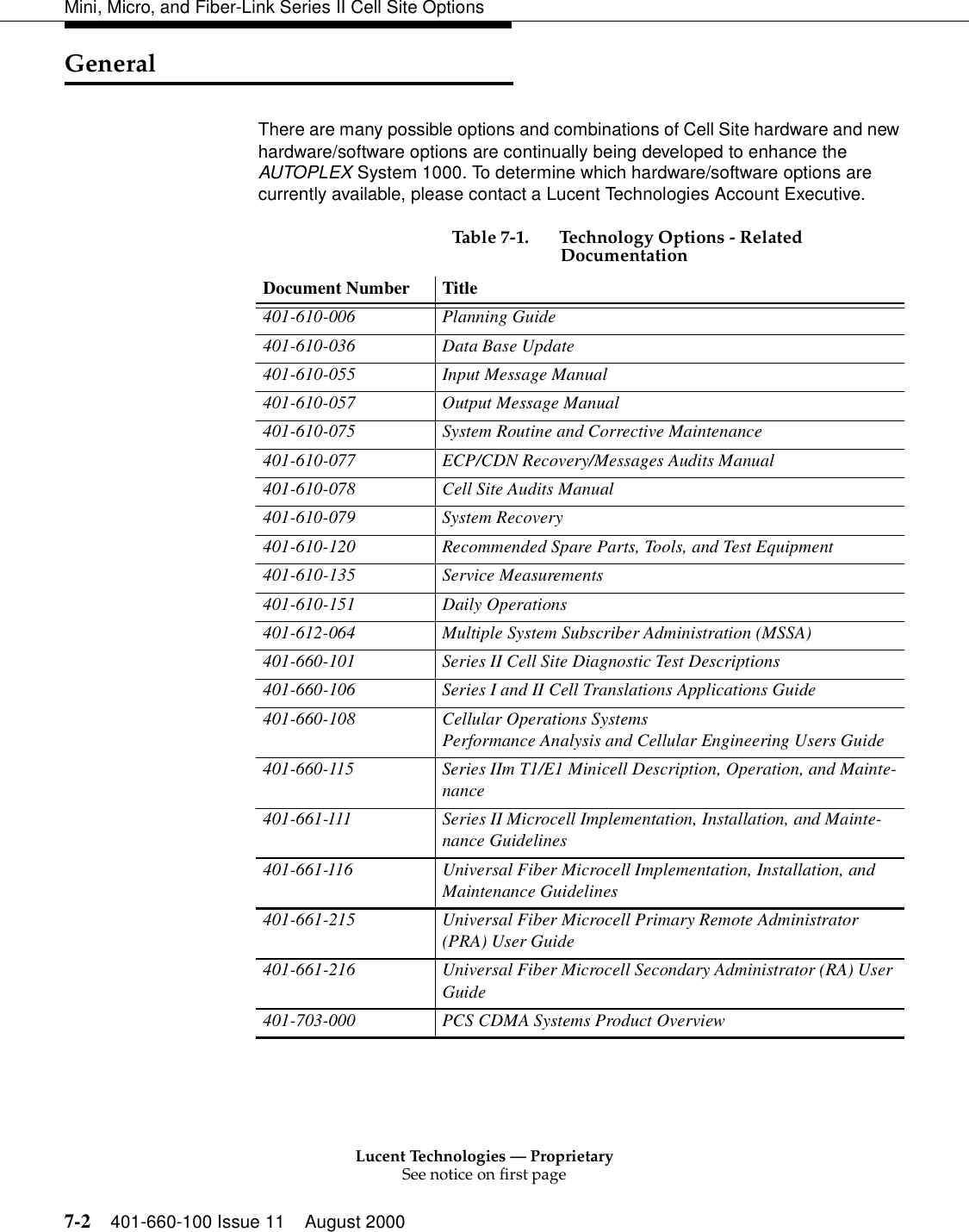 Lucent Technologies — ProprietarySee notice on first page7-2 401-660-100 Issue 11 August 2000Mini, Micro, and Fiber-Link Series II Cell Site OptionsGeneralThere are many possible options and combinations of Cell Site hardware and new hardware/software options are continually being developed to enhance the AUTOPLEX System 1000. To determine which hardware/software options are currently available, please contact a Lucent Technologies Account Executive.  Table 7-1. Technology Options - Related Documentation Document Number  Title 401-610-006 Planning Guide 401-610-036 Data Base Update 401-610-055  Input Message Manual 401-610-057  Output Message Manual 401-610-075  System Routine and Corrective Maintenance 401-610-077  ECP/CDN Recovery/Messages Audits Manual 401-610-078  Cell Site Audits Manual 401-610-079 System Recovery 401-610-120  Recommended Spare Parts, Tools, and Test Equipment 401-610-135 Service Measurements 401-610-151 Daily Operations 401-612-064  Multiple System Subscriber Administration (MSSA) 401-660-101  Series II Cell Site Diagnostic Test Descriptions 401-660-106  Series I and II Cell Translations Applications Guide 401-660-108  Cellular Operations Systems Performance Analysis and Cellular Engineering Users Guide401-660-115  Series IIm T1/E1 Minicell Description, Operation, and Mainte-nance 401-661-111 Series II Microcell Implementation, Installation, and Mainte-nance Guidelines401-661-116 Universal Fiber Microcell Implementation, Installation, and Maintenance Guidelines401-661-215 Universal Fiber Microcell Primary Remote Administrator (PRA) User Guide401-661-216 Universal Fiber Microcell Secondary Administrator (RA) User Guide 401-703-000 PCS CDMA Systems Product Overview