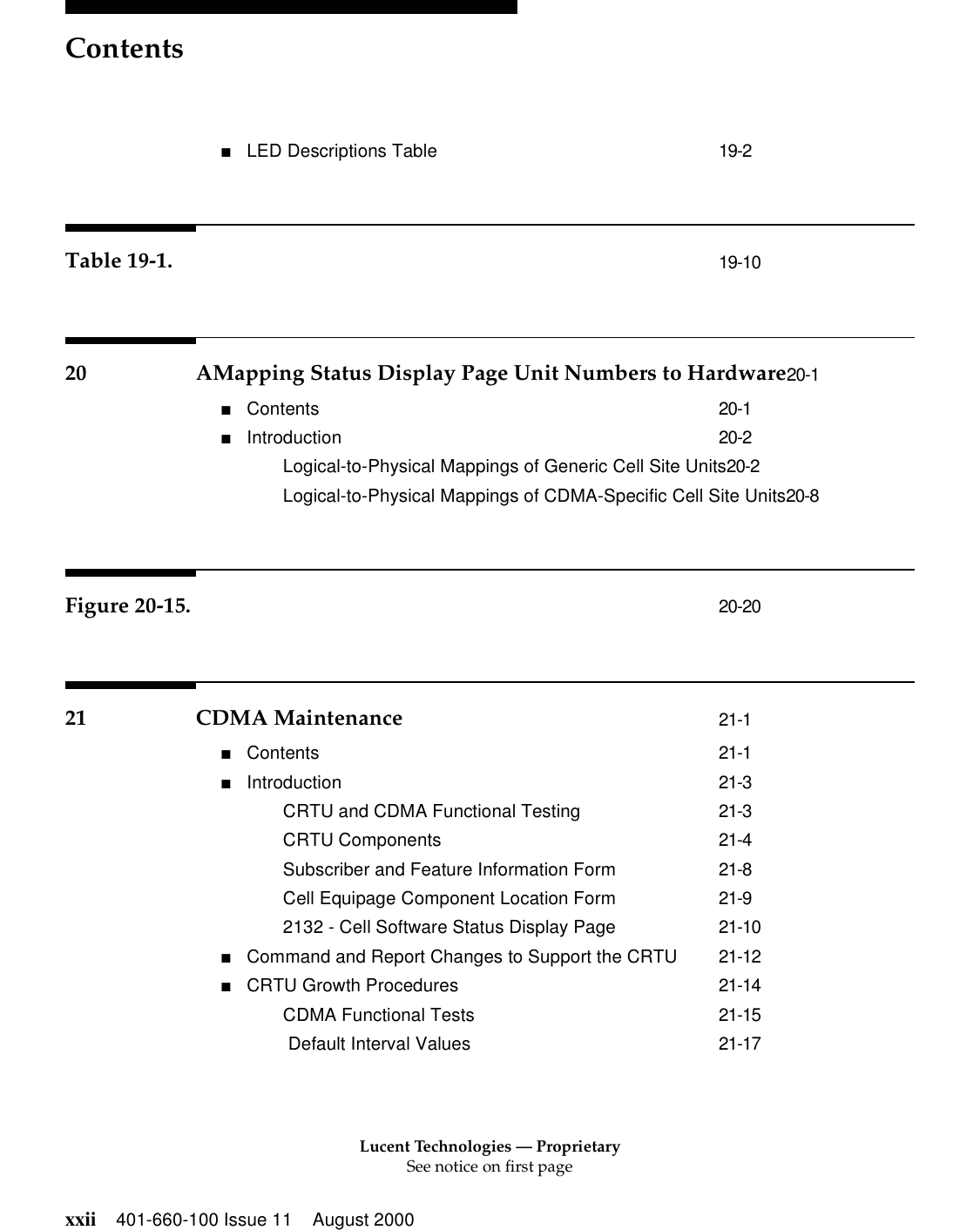 Lucent Technologies — ProprietarySee notice on first pageContentsxxii 401-660-100 Issue 11 August 2000■LED Descriptions Table 19-2Table 19-1. 19-1020 AMapping Status Display Page Unit Numbers to Hardware20-1■Contents 20-1■Introduction 20-2Logical-to-Physical Mappings of Generic Cell Site Units20-2Logical-to-Physical Mappings of CDMA-Specific Cell Site Units20-8Figure 20-15. 20-2021 CDMA Maintenance 21-1■Contents 21-1■Introduction 21-3CRTU and CDMA Functional Testing 21-3CRTU Components 21-4Subscriber and Feature Information Form 21-8Cell Equipage Component Location Form 21-92132 - Cell Software Status Display Page 21-10■Command and Report Changes to Support the CRTU 21-12■CRTU Growth Procedures 21-14CDMA Functional Tests 21-15 Default Interval Values 21-17