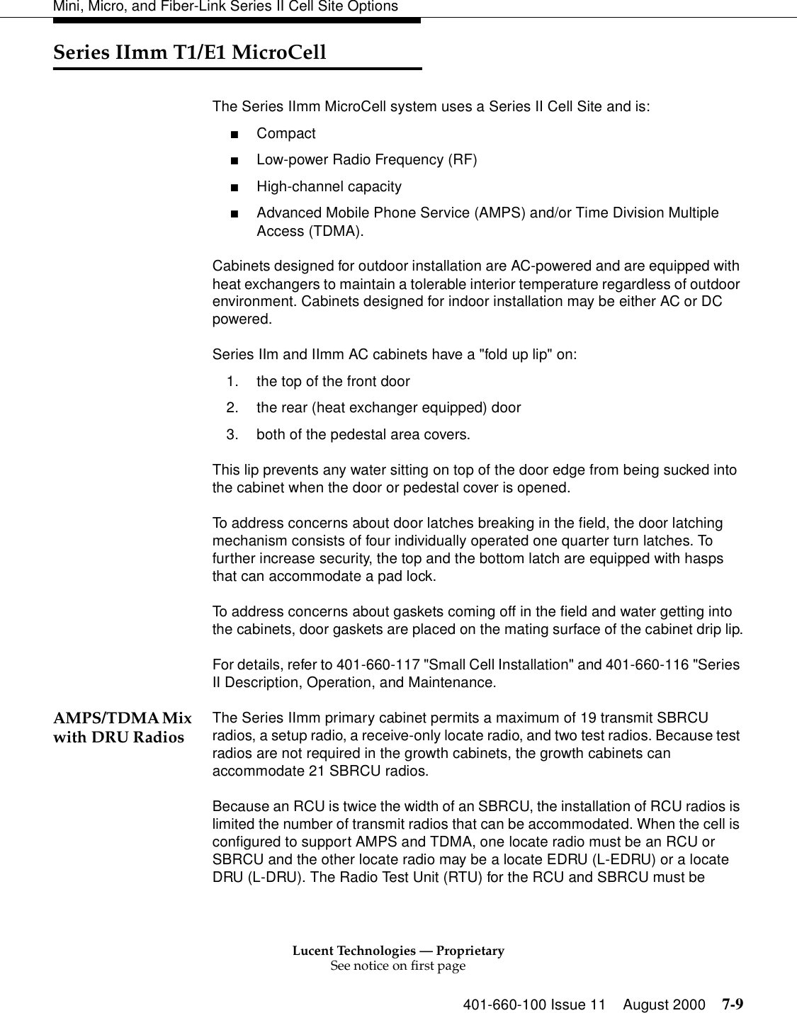 Lucent Technologies — ProprietarySee notice on first page401-660-100 Issue 11 August 2000 7-9Mini, Micro, and Fiber-Link Series II Cell Site OptionsSeries IImm T1/E1 MicroCellThe Series IImm MicroCell system uses a Series II Cell Site and is: ■Compact ■Low-power Radio Frequency (RF) ■High-channel capacity ■Advanced Mobile Phone Service (AMPS) and/or Time Division Multiple Access (TDMA). Cabinets designed for outdoor installation are AC-powered and are equipped with heat exchangers to maintain a tolerable interior temperature regardless of outdoor environment. Cabinets designed for indoor installation may be either AC or DC powered. Series IIm and IImm AC cabinets have a &quot;fold up lip&quot; on:1. the top of the front door2. the rear (heat exchanger equipped) door3. both of the pedestal area covers.This lip prevents any water sitting on top of the door edge from being sucked into the cabinet when the door or pedestal cover is opened.To address concerns about door latches breaking in the field, the door latching mechanism consists of four individually operated one quarter turn latches. To further increase security, the top and the bottom latch are equipped with hasps that can accommodate a pad lock.To address concerns about gaskets coming off in the field and water getting into the cabinets, door gaskets are placed on the mating surface of the cabinet drip lip.For details, refer to 401-660-117 &quot;Small Cell Installation&quot; and 401-660-116 &quot;Series II Description, Operation, and Maintenance.AMPS/TDMA Mix with DRU Radios The Series IImm primary cabinet permits a maximum of 19 transmit SBRCU radios, a setup radio, a receive-only locate radio, and two test radios. Because test radios are not required in the growth cabinets, the growth cabinets can accommodate 21 SBRCU radios.Because an RCU is twice the width of an SBRCU, the installation of RCU radios is limited the number of transmit radios that can be accommodated. When the cell is configured to support AMPS and TDMA, one locate radio must be an RCU or SBRCU and the other locate radio may be a locate EDRU (L-EDRU) or a locate DRU (L-DRU). The Radio Test Unit (RTU) for the RCU and SBRCU must be 