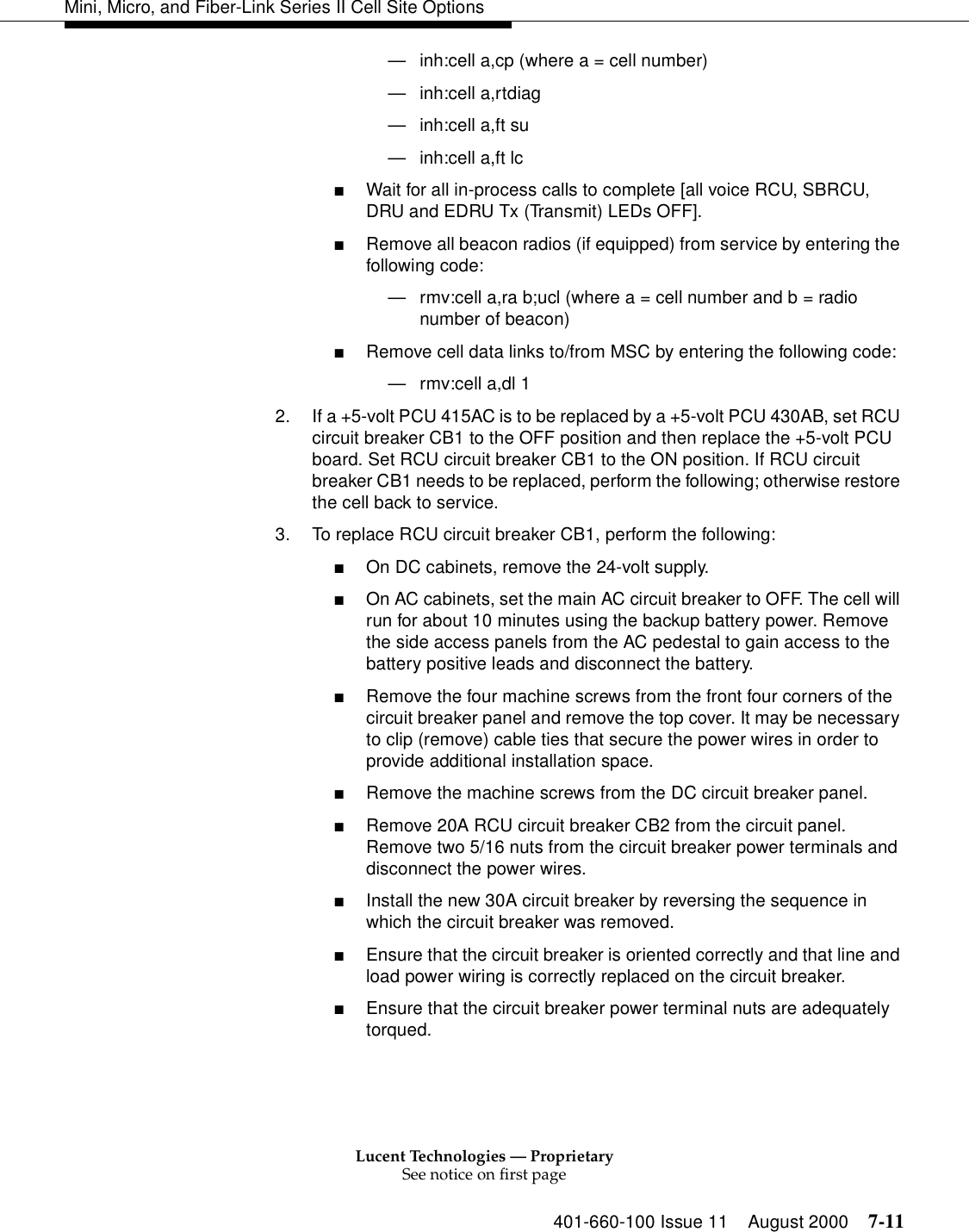 Lucent Technologies — ProprietarySee notice on first page401-660-100 Issue 11 August 2000 7-11Mini, Micro, and Fiber-Link Series II Cell Site Options—inh:cell a,cp (where a = cell number)—inh:cell a,rtdiag—inh:cell a,ft su—inh:cell a,ft lc■Wait for all in-process calls to complete [all voice RCU, SBRCU, DRU and EDRU Tx (Transmit) LEDs OFF].■Remove all beacon radios (if equipped) from service by entering the following code:—rmv:cell a,ra b;ucl (where a = cell number and b = radio number of beacon)■Remove cell data links to/from MSC by entering the following code:—rmv:cell a,dl 1       2. If a +5-volt PCU 415AC is to be replaced by a +5-volt PCU 430AB, set RCU circuit breaker CB1 to the OFF position and then replace the +5-volt PCU board. Set RCU circuit breaker CB1 to the ON position. If RCU circuit breaker CB1 needs to be replaced, perform the following; otherwise restore the cell back to service.3. To replace RCU circuit breaker CB1, perform the following:■On DC cabinets, remove the 24-volt supply.■On AC cabinets, set the main AC circuit breaker to OFF. The cell will run for about 10 minutes using the backup battery power. Remove the side access panels from the AC pedestal to gain access to the battery positive leads and disconnect the battery.■Remove the four machine screws from the front four corners of the circuit breaker panel and remove the top cover. It may be necessary to clip (remove) cable ties that secure the power wires in order to provide additional installation space.■Remove the machine screws from the DC circuit breaker panel.■Remove 20A RCU circuit breaker CB2 from the circuit panel. Remove two 5/16 nuts from the circuit breaker power terminals and disconnect the power wires.■Install the new 30A circuit breaker by reversing the sequence in which the circuit breaker was removed. ■Ensure that the circuit breaker is oriented correctly and that line and load power wiring is correctly replaced on the circuit breaker. ■Ensure that the circuit breaker power terminal nuts are adequately torqued.