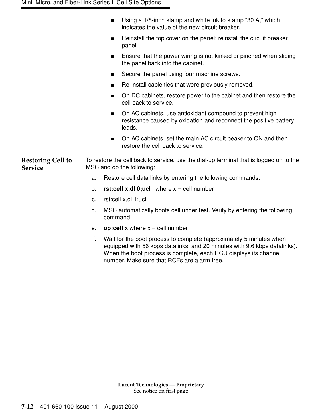 Lucent Technologies — ProprietarySee notice on first page7-12 401-660-100 Issue 11 August 2000Mini, Micro, and Fiber-Link Series II Cell Site Options■Using a 1/8-inch stamp and white ink to stamp “30 A,” which indicates the value of the new circuit breaker.■Reinstall the top cover on the panel; reinstall the circuit breaker panel. ■Ensure that the power wiring is not kinked or pinched when sliding the panel back into the cabinet. ■Secure the panel using four machine screws. ■Re-install cable ties that were previously removed.■On DC cabinets, restore power to the cabinet and then restore the cell back to service.■On AC cabinets, use antioxidant compound to prevent high resistance caused by oxidation and reconnect the positive battery leads.■On AC cabinets, set the main AC circuit beaker to ON and then restore the cell back to service.Restoring Cell to Service To restore the cell back to service, use the dial-up terminal that is logged on to the MSC and do the following:a. Restore cell data links by entering the following commands:b. rst:cell x,dl 0;ucl   where x = cell numberc. rst:cell x,dl 1;ucl       d. MSC automatically boots cell under test. Verify by entering the following command:e. op:cell x where x = cell numberf. Wait for the boot process to complete (approximately 5 minutes when equipped with 56 kbps datalinks, and 20 minutes with 9.6 kbps datalinks). When the boot process is complete, each RCU displays its channel number. Make sure that RCFs are alarm free.