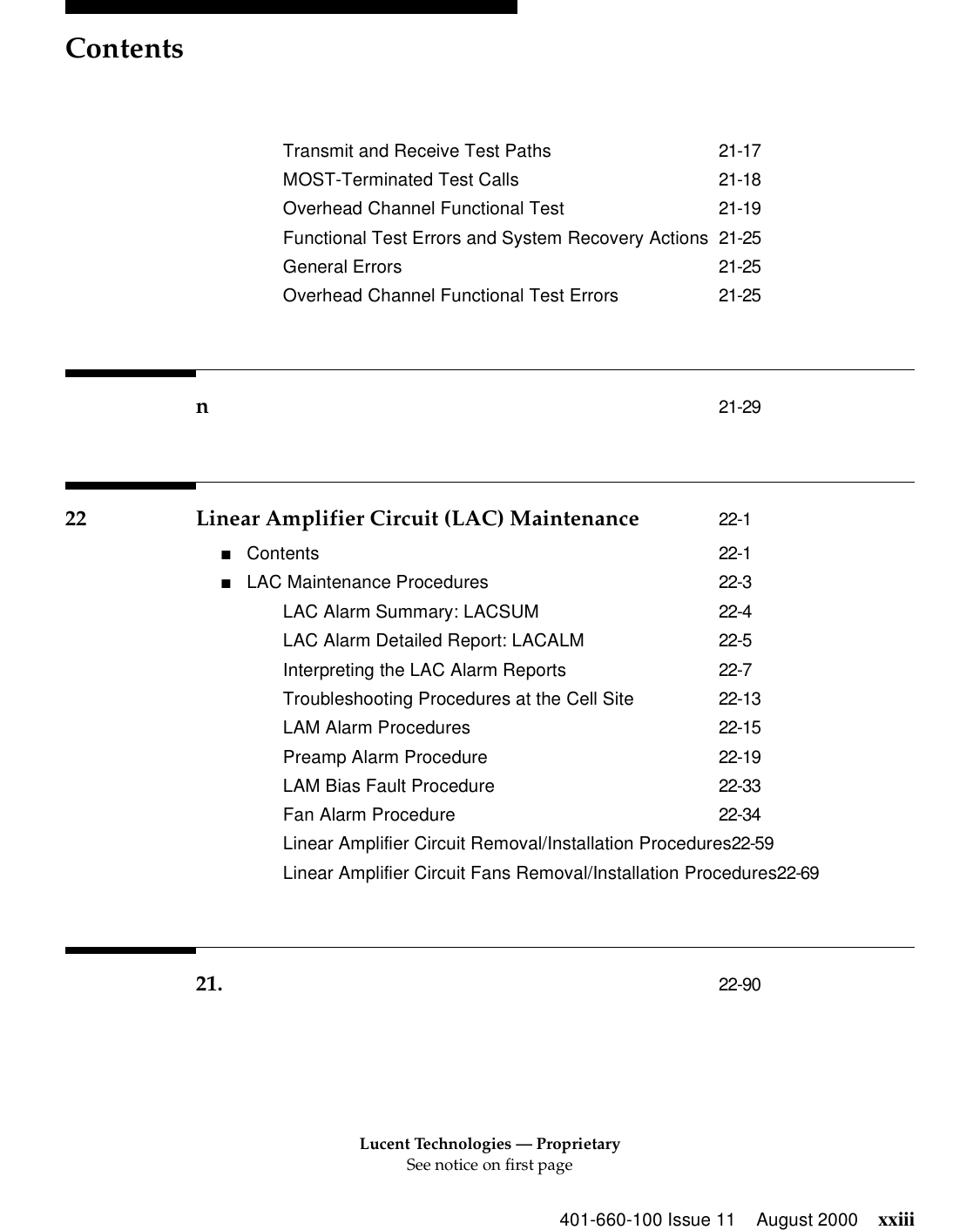 Lucent Technologies — ProprietarySee notice on first pageContents401-660-100 Issue 11 August 2000 xxiiiTransmit and Receive Test Paths 21-17MOST-Terminated Test Calls 21-18Overhead Channel Functional Test 21-19Functional Test Errors and System Recovery Actions 21-25General Errors 21-25Overhead Channel Functional Test Errors 21-25n21-2922 Linear Amplifier Circuit (LAC) Maintenance 22-1■Contents 22-1■LAC Maintenance Procedures 22-3LAC Alarm Summary: LACSUM 22-4LAC Alarm Detailed Report: LACALM 22-5Interpreting the LAC Alarm Reports 22-7Troubleshooting Procedures at the Cell Site 22-13LAM Alarm Procedures 22-15Preamp Alarm Procedure 22-19LAM Bias Fault Procedure 22-33Fan Alarm Procedure 22-34Linear Amplifier Circuit Removal/Installation Procedures22-59Linear Amplifier Circuit Fans Removal/Installation Procedures22-6921. 22-90