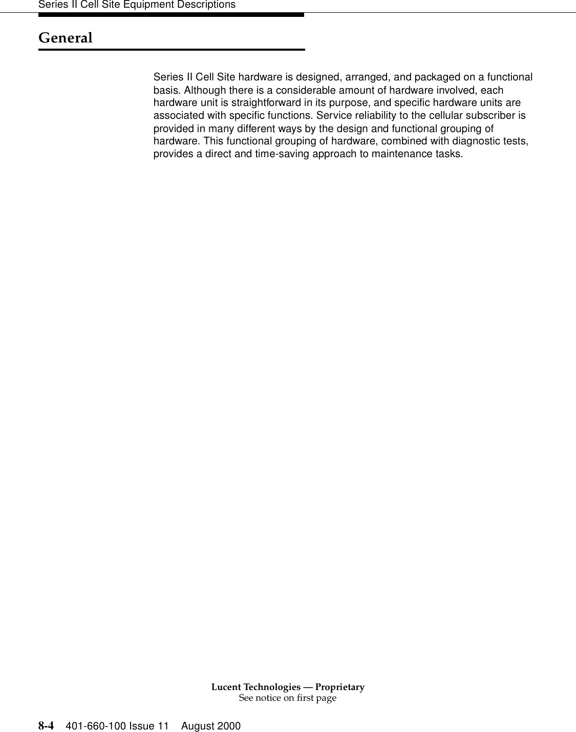 Lucent Technologies — ProprietarySee notice on first page8-4 401-660-100 Issue 11 August 2000Series II Cell Site Equipment DescriptionsGeneralSeries II Cell Site hardware is designed, arranged, and packaged on a functional basis. Although there is a considerable amount of hardware involved, each hardware unit is straightforward in its purpose, and specific hardware units are associated with specific functions. Service reliability to the cellular subscriber is provided in many different ways by the design and functional grouping of hardware. This functional grouping of hardware, combined with diagnostic tests, provides a direct and time-saving approach to maintenance tasks. 