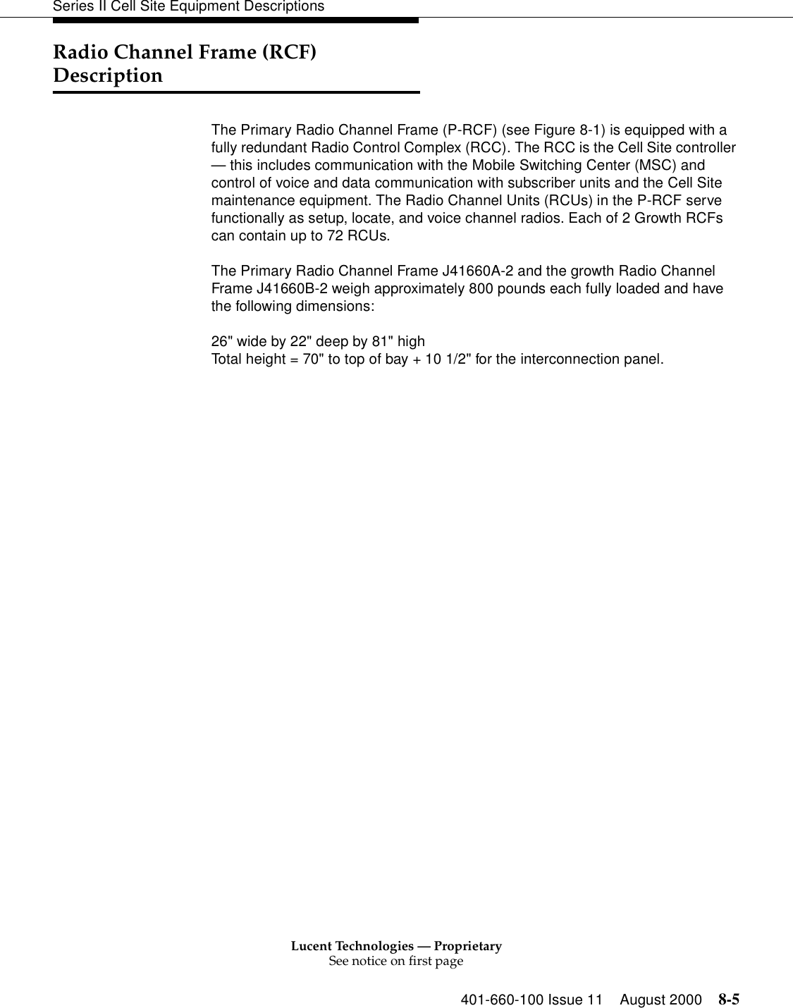 Lucent Technologies — ProprietarySee notice on first page401-660-100 Issue 11 August 2000 8-5Series II Cell Site Equipment DescriptionsRadio Channel Frame (RCF) DescriptionThe Primary Radio Channel Frame (P-RCF) (see Figure 8-1) is equipped with a fully redundant Radio Control Complex (RCC). The RCC is the Cell Site controller — this includes communication with the Mobile Switching Center (MSC) and control of voice and data communication with subscriber units and the Cell Site maintenance equipment. The Radio Channel Units (RCUs) in the P-RCF serve functionally as setup, locate, and voice channel radios. Each of 2 Growth RCFs can contain up to 72 RCUs. The Primary Radio Channel Frame J41660A-2 and the growth Radio Channel Frame J41660B-2 weigh approximately 800 pounds each fully loaded and have the following dimensions: 26&quot; wide by 22&quot; deep by 81&quot; high Total height = 70&quot; to top of bay + 10 1/2&quot; for the interconnection panel. 