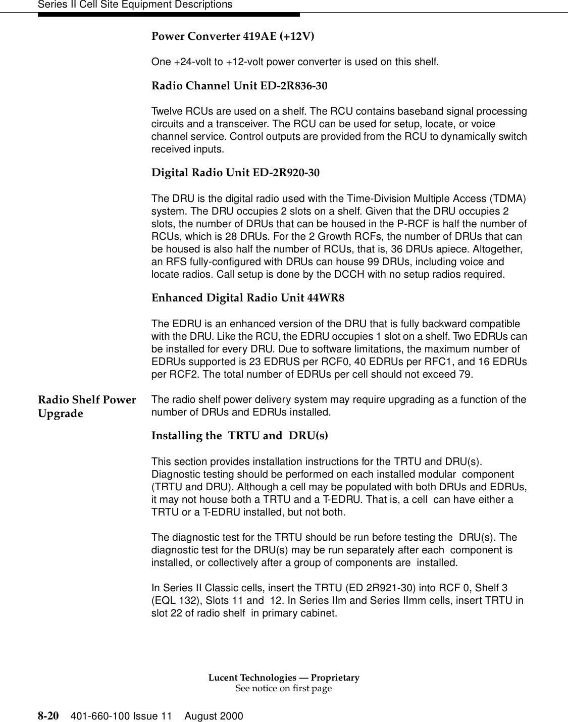 Lucent Technologies — ProprietarySee notice on first page8-20 401-660-100 Issue 11 August 2000Series II Cell Site Equipment DescriptionsPower Converter 419AE (+12V)One +24-volt to +12-volt power converter is used on this shelf. Radio Channel Unit ED-2R836-30Twelve RCUs are used on a shelf. The RCU contains baseband signal processing circuits and a transceiver. The RCU can be used for setup, locate, or voice channel service. Control outputs are provided from the RCU to dynamically switch received inputs. Digital Radio Unit ED-2R920-30The DRU is the digital radio used with the Time-Division Multiple Access (TDMA) system. The DRU occupies 2 slots on a shelf. Given that the DRU occupies 2 slots, the number of DRUs that can be housed in the P-RCF is half the number of RCUs, which is 28 DRUs. For the 2 Growth RCFs, the number of DRUs that can be housed is also half the number of RCUs, that is, 36 DRUs apiece. Altogether, an RFS fully-configured with DRUs can house 99 DRUs, including voice and locate radios. Call setup is done by the DCCH with no setup radios required.Enhanced Digital Radio Unit 44WR8The EDRU is an enhanced version of the DRU that is fully backward compatible with the DRU. Like the RCU, the EDRU occupies 1 slot on a shelf. Two EDRUs can be installed for every DRU. Due to software limitations, the maximum number of EDRUs supported is 23 EDRUS per RCF0, 40 EDRUs per RFC1, and 16 EDRUs per RCF2. The total number of EDRUs per cell should not exceed 79.Radio Shelf Power Upgrade The radio shelf power delivery system may require upgrading as a function of the number of DRUs and EDRUs installed. Installing the  TRTU and  DRU(s)This section provides installation instructions for the TRTU and DRU(s). Diagnostic testing should be performed on each installed modular  component (TRTU and DRU). Although a cell may be populated with both DRUs and EDRUs, it may not house both a TRTU and a T-EDRU. That is, a cell  can have either a TRTU or a T-EDRU installed, but not both.The diagnostic test for the TRTU should be run before testing the  DRU(s). The diagnostic test for the DRU(s) may be run separately after each  component is installed, or collectively after a group of components are  installed.In Series II Classic cells, insert the TRTU (ED 2R921-30) into RCF 0, Shelf 3 (EQL 132), Slots 11 and  12. In Series IIm and Series IImm cells, insert TRTU in slot 22 of radio shelf  in primary cabinet.