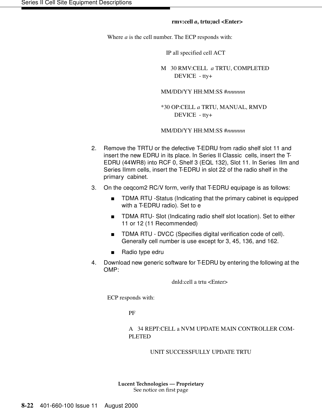 Lucent Technologies — ProprietarySee notice on first page8-22 401-660-100 Issue 11 August 2000Series II Cell Site Equipment Descriptionsrmv:cell a, trtu;ucl &lt;Enter&gt;Where a is the cell number. The ECP responds with: IP all specified cell ACTM   30 RMV:CELL  a TRTU, COMPLETED         DEVICE  - tty+MM/DD/YY HH:MM:SS #nnnnnn*30 OP:CELL a TRTU, MANUAL, RMVD         DEVICE  - tty+MM/DD/YY HH:MM:SS #nnnnnn2. Remove the TRTU or the defective T-EDRU from radio shelf slot 11 and insert the new EDRU in its place. In Series II Classic  cells, insert the T-EDRU (44WR8) into RCF 0, Shelf 3 (EQL 132), Slot 11. In Series  IIm and Series IImm cells, insert the T-EDRU in slot 22 of the radio shelf in the primary  cabinet.3. On the ceqcom2 RC/V form, verify that T-EDRU equipage is as follows:■TDMA RTU -Status (Indicating that the primary cabinet is equipped with a T-EDRU radio). Set to e■TDMA RTU- Slot (Indicating radio shelf slot location). Set to either 11 or 12 (11 Recommended)■TDMA RTU - DVCC (Specifies digital verification code of cell). Generally cell number is use except for 3, 45, 136, and 162.■Radio type edru4. Download new generic software for T-EDRU by entering the following at the OMP:dnld:cell a trtu &lt;Enter&gt; ECP responds with: PFA   34 REPT:CELL a NVM UPDATE MAIN CONTROLLER COM-PLETEDUNIT SUCCESSFULLY UPDATE TRTU