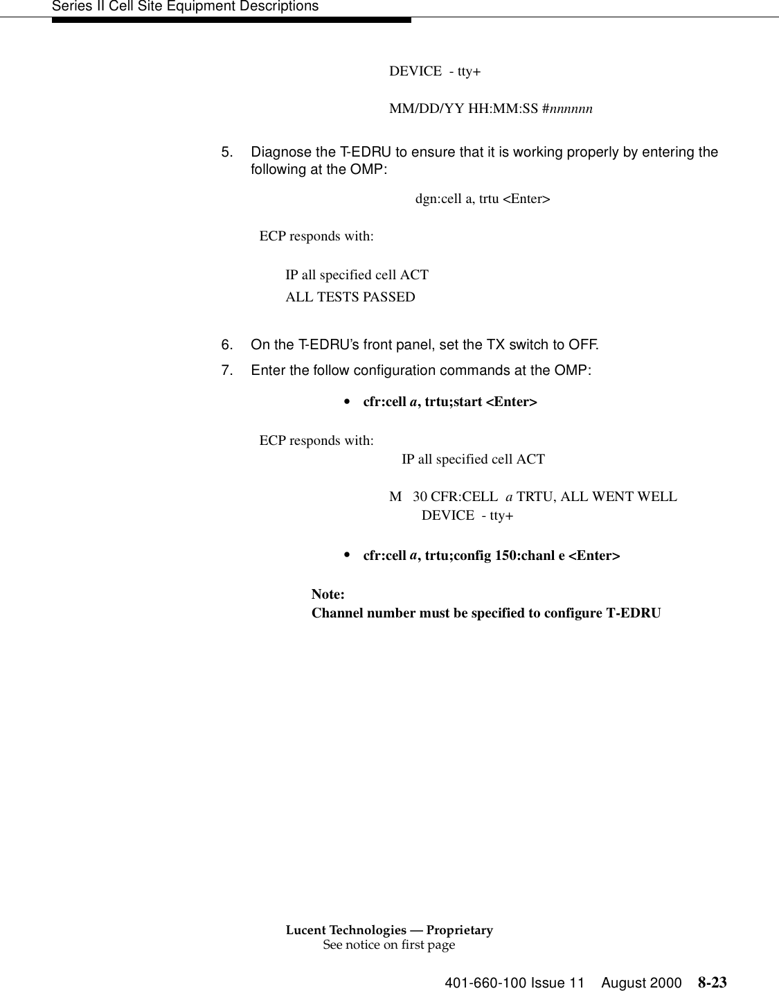 Lucent Technologies — ProprietarySee notice on first page401-660-100 Issue 11 August 2000 8-23Series II Cell Site Equipment DescriptionsDEVICE  - tty+MM/DD/YY HH:MM:SS #nnnnnn5. Diagnose the T-EDRU to ensure that it is working properly by entering the following at the OMP: dgn:cell a, trtu &lt;Enter&gt;ECP responds with: IP all specified cell ACTALL TESTS PASSED6. On the T-EDRU’s front panel, set the TX switch to OFF.7. Enter the follow configuration commands at the OMP:•  cfr:cell a, trtu;start &lt;Enter&gt;ECP responds with: IP all specified cell ACTM   30 CFR:CELL  a TRTU, ALL WENT WELL         DEVICE  - tty+•  cfr:cell a, trtu;config 150:chanl e &lt;Enter&gt;Note: Channel number must be specified to configure T-EDRU