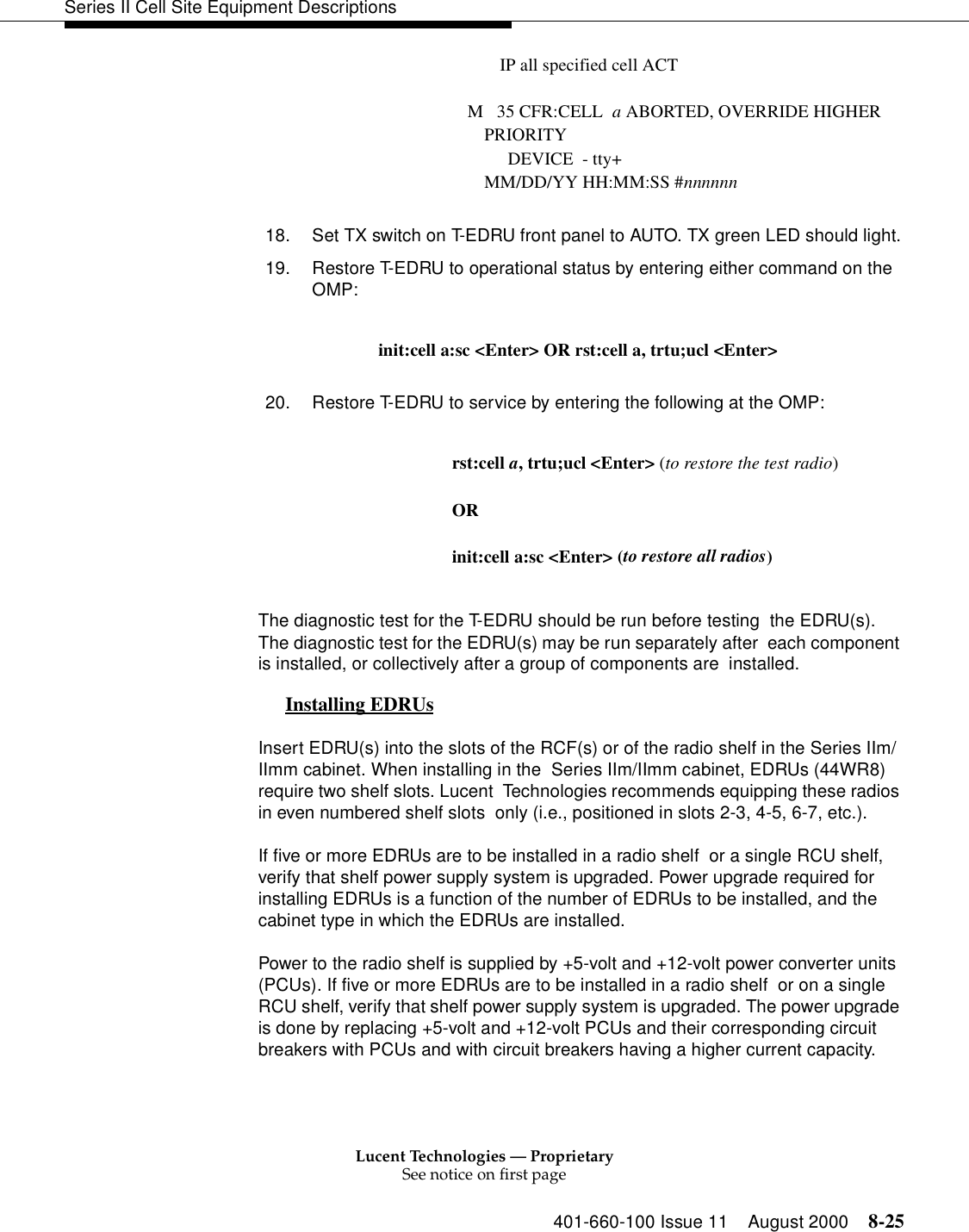 Lucent Technologies — ProprietarySee notice on first page401-660-100 Issue 11 August 2000 8-25Series II Cell Site Equipment DescriptionsIP all specified cell ACTM   35 CFR:CELL  a ABORTED, OVERRIDE HIGHER PRIORITY         DEVICE  - tty+MM/DD/YY HH:MM:SS #nnnnnn18. Set TX switch on T-EDRU front panel to AUTO. TX green LED should light.19. Restore T-EDRU to operational status by entering either command on the OMP:init:cell a:sc &lt;Enter&gt; OR rst:cell a, trtu;ucl &lt;Enter&gt;20. Restore T-EDRU to service by entering the following at the OMP:rst:cell a, trtu;ucl &lt;Enter&gt; (to restore the test radio)OR init:cell a:sc &lt;Enter&gt; (to restore all radios)The diagnostic test for the T-EDRU should be run before testing  the EDRU(s). The diagnostic test for the EDRU(s) may be run separately after  each component is installed, or collectively after a group of components are  installed.Installing EDRUs 0Insert EDRU(s) into the slots of the RCF(s) or of the radio shelf in the Series IIm/IImm cabinet. When installing in the  Series IIm/IImm cabinet, EDRUs (44WR8) require two shelf slots. Lucent  Technologies recommends equipping these radios in even numbered shelf slots  only (i.e., positioned in slots 2-3, 4-5, 6-7, etc.).If five or more EDRUs are to be installed in a radio shelf  or a single RCU shelf, verify that shelf power supply system is upgraded. Power upgrade required for installing EDRUs is a function of the number of EDRUs to be installed, and the cabinet type in which the EDRUs are installed. Power to the radio shelf is supplied by +5-volt and +12-volt power converter units (PCUs). If five or more EDRUs are to be installed in a radio shelf  or on a single RCU shelf, verify that shelf power supply system is upgraded. The power upgrade is done by replacing +5-volt and +12-volt PCUs and their corresponding circuit breakers with PCUs and with circuit breakers having a higher current capacity.