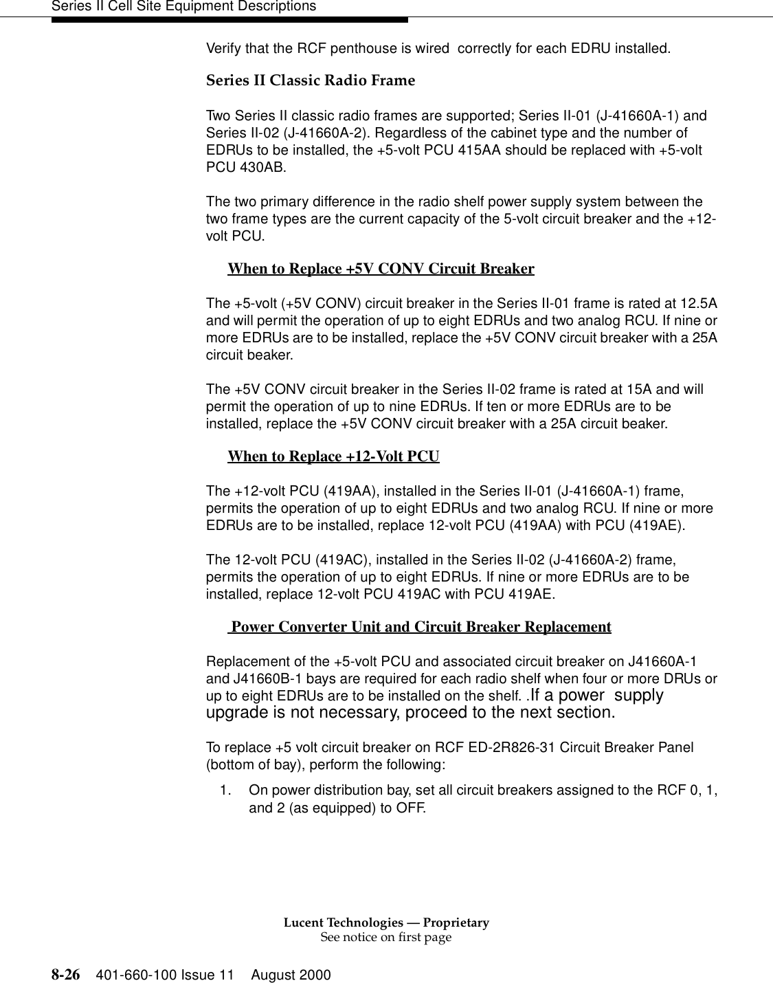 Lucent Technologies — ProprietarySee notice on first page8-26 401-660-100 Issue 11 August 2000Series II Cell Site Equipment DescriptionsVerify that the RCF penthouse is wired  correctly for each EDRU installed.Series II Classic Radio FrameTwo Series II classic radio frames are supported; Series II-01 (J-41660A-1) and Series II-02 (J-41660A-2). Regardless of the cabinet type and the number of EDRUs to be installed, the +5-volt PCU 415AA should be replaced with +5-volt PCU 430AB. The two primary difference in the radio shelf power supply system between the two frame types are the current capacity of the 5-volt circuit breaker and the +12-volt PCU. When to Replace +5V CONV Circuit Breaker 0The +5-volt (+5V CONV) circuit breaker in the Series II-01 frame is rated at 12.5A and will permit the operation of up to eight EDRUs and two analog RCU. If nine or more EDRUs are to be installed, replace the +5V CONV circuit breaker with a 25A circuit beaker.The +5V CONV circuit breaker in the Series II-02 frame is rated at 15A and will permit the operation of up to nine EDRUs. If ten or more EDRUs are to be installed, replace the +5V CONV circuit breaker with a 25A circuit beaker.When to Replace +12-Volt PCU 0The +12-volt PCU (419AA), installed in the Series II-01 (J-41660A-1) frame, permits the operation of up to eight EDRUs and two analog RCU. If nine or more EDRUs are to be installed, replace 12-volt PCU (419AA) with PCU (419AE).The 12-volt PCU (419AC), installed in the Series II-02 (J-41660A-2) frame, permits the operation of up to eight EDRUs. If nine or more EDRUs are to be installed, replace 12-volt PCU 419AC with PCU 419AE.Power Converter Unit and Circuit Breaker Replacement 0Replacement of the +5-volt PCU and associated circuit breaker on J41660A-1 and J41660B-1 bays are required for each radio shelf when four or more DRUs or up to eight EDRUs are to be installed on the shelf. .If a power  supply upgrade is not necessary, proceed to the next section.To replace +5 volt circuit breaker on RCF ED-2R826-31 Circuit Breaker Panel (bottom of bay), perform the following:1. On power distribution bay, set all circuit breakers assigned to the RCF 0, 1, and 2 (as equipped) to OFF. 