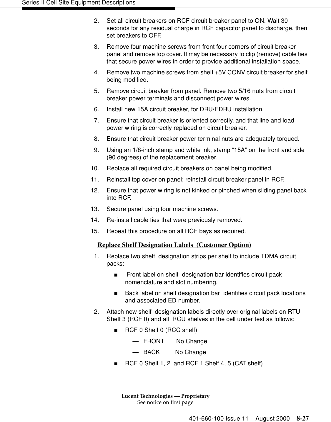 Lucent Technologies — ProprietarySee notice on first page401-660-100 Issue 11 August 2000 8-27Series II Cell Site Equipment Descriptions2. Set all circuit breakers on RCF circuit breaker panel to ON. Wait 30 seconds for any residual charge in RCF capacitor panel to discharge, then set breakers to OFF. 3. Remove four machine screws from front four corners of circuit breaker panel and remove top cover. It may be necessary to clip (remove) cable ties that secure power wires in order to provide additional installation space.4. Remove two machine screws from shelf +5V CONV circuit breaker for shelf being modified.5. Remove circuit breaker from panel. Remove two 5/16 nuts from circuit breaker power terminals and disconnect power wires.6. Install new 15A circuit breaker, for DRU/EDRU installation.7. Ensure that circuit breaker is oriented correctly, and that line and load power wiring is correctly replaced on circuit breaker. 8. Ensure that circuit breaker power terminal nuts are adequately torqued.9. Using an 1/8-inch stamp and white ink, stamp “15A” on the front and side (90 degrees) of the replacement breaker.10. Replace all required circuit breakers on panel being modified.11. Reinstall top cover on panel; reinstall circuit breaker panel in RCF. 12. Ensure that power wiring is not kinked or pinched when sliding panel back into RCF. 13. Secure panel using four machine screws. 14. Re-install cable ties that were previously removed.15. Repeat this procedure on all RCF bays as required.Replace Shelf Designation Labels  (Customer Option) 01. Replace two shelf  designation strips per shelf to include TDMA circuit packs:■ Front label on shelf  designation bar identifies circuit pack nomenclature and slot numbering.■Back label on shelf designation bar  identifies circuit pack locations and associated ED number.2. Attach new shelf  designation labels directly over original labels on RTU Shelf 3 (RCF 0) and all  RCU shelves in the cell under test as follows:■RCF 0 Shelf 0 (RCC shelf)—FRONT       No Change—BACK         No Change■RCF 0 Shelf 1, 2  and RCF 1 Shelf 4, 5 (CAT shelf)