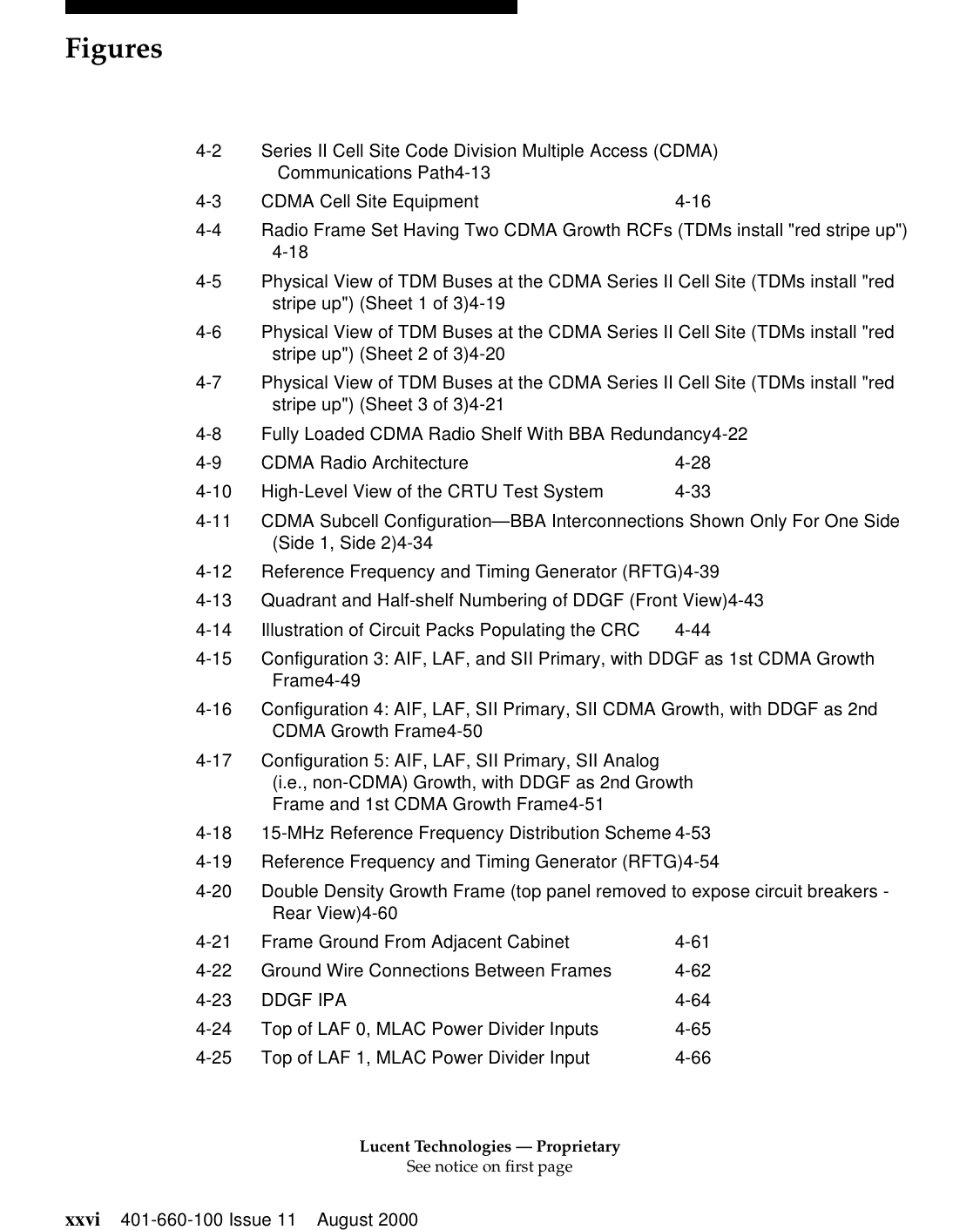 Lucent Technologies — ProprietarySee notice on first pageFiguresxxvi 401-660-100 Issue 11 August 20004-2 Series II Cell Site Code Division Multiple Access (CDMA) Communications Path4-134-3 CDMA Cell Site Equipment 4-164-4 Radio Frame Set Having Two CDMA Growth RCFs (TDMs install &quot;red stripe up&quot;)4-184-5 Physical View of TDM Buses at the CDMA Series II Cell Site (TDMs install &quot;red stripe up&quot;) (Sheet 1 of 3)4-194-6 Physical View of TDM Buses at the CDMA Series II Cell Site (TDMs install &quot;red stripe up&quot;) (Sheet 2 of 3)4-204-7 Physical View of TDM Buses at the CDMA Series II Cell Site (TDMs install &quot;red stripe up&quot;) (Sheet 3 of 3)4-214-8 Fully Loaded CDMA Radio Shelf With BBA Redundancy4-224-9 CDMA Radio Architecture 4-284-10 High-Level View of the CRTU Test System 4-334-11 CDMA Subcell Configuration—BBA Interconnections Shown Only For One Side (Side 1, Side 2)4-344-12 Reference Frequency and Timing Generator (RFTG)4-394-13 Quadrant and Half-shelf Numbering of DDGF (Front View)4-434-14 Illustration of Circuit Packs Populating the CRC 4-444-15 Configuration 3: AIF, LAF, and SII Primary, with DDGF as 1st CDMA Growth Frame4-494-16 Configuration 4: AIF, LAF, SII Primary, SII CDMA Growth, with DDGF as 2nd CDMA Growth Frame4-504-17 Configuration 5: AIF, LAF, SII Primary, SII Analog(i.e., non-CDMA) Growth, with DDGF as 2nd Growth Frame and 1st CDMA Growth Frame4-514-18 15-MHz Reference Frequency Distribution Scheme 4-534-19 Reference Frequency and Timing Generator (RFTG)4-544-20 Double Density Growth Frame (top panel removed to expose circuit breakers - Rear View)4-604-21 Frame Ground From Adjacent Cabinet 4-614-22 Ground Wire Connections Between Frames 4-624-23 DDGF IPA 4-644-24 Top of LAF 0, MLAC Power Divider Inputs 4-654-25 Top of LAF 1, MLAC Power Divider Input 4-66