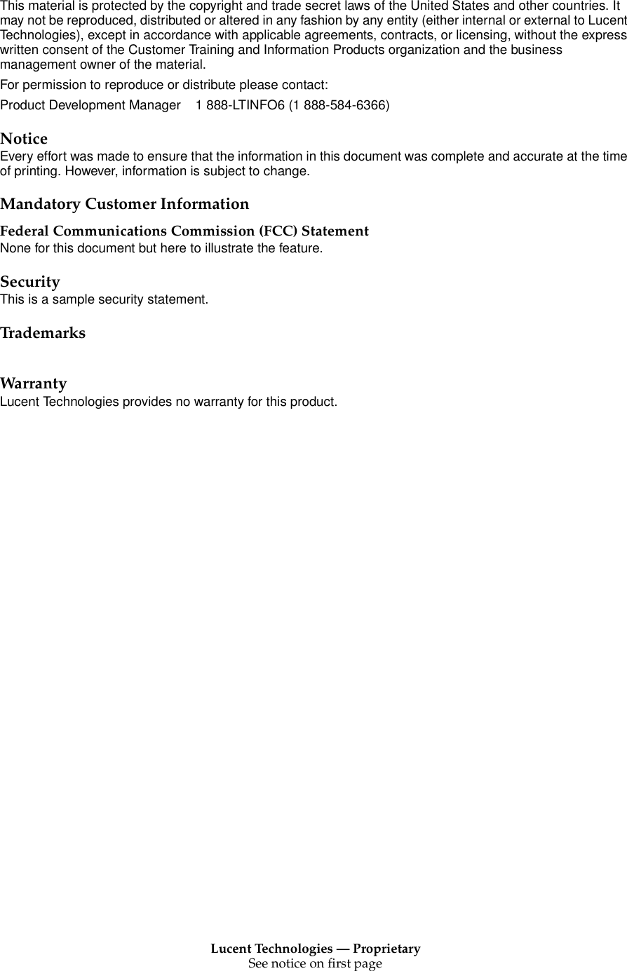 Lucent Technologies — ProprietarySee notice on first pageThis material is protected by the copyright and trade secret laws of the United States and other countries. It may not be reproduced, distributed or altered in any fashion by any entity (either internal or external to Lucent Technologies), except in accordance with applicable agreements, contracts, or licensing, without the express written consent of the Customer Training and Information Products organization and the business management owner of the material.For permission to reproduce or distribute please contact:Product Development Manager 1 888-LTINFO6 (1 888-584-6366)NoticeEvery effort was made to ensure that the information in this document was complete and accurate at the time of printing. However, information is subject to change.Mandatory Customer InformationFederal Communications Commission (FCC) StatementNone for this document but here to illustrate the feature.SecurityThis is a sample security statement.TrademarksWarrantyLucent Technologies provides no warranty for this product.