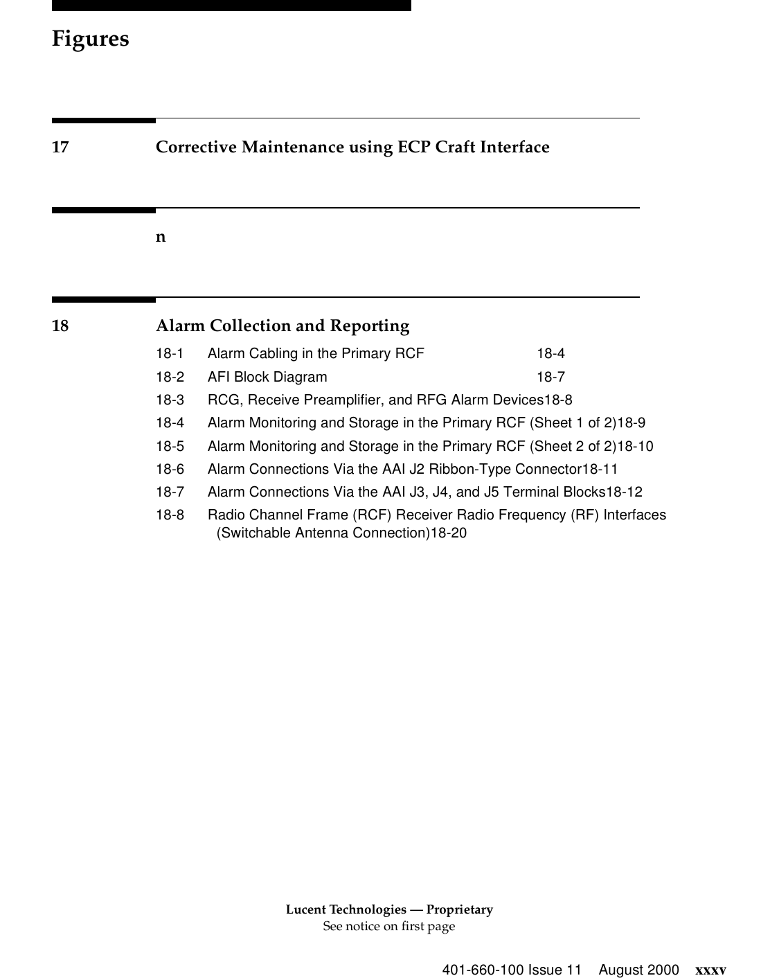 Lucent Technologies — ProprietarySee notice on first pageFigures401-660-100 Issue 11 August 2000 xxxv17 Corrective Maintenance using ECP Craft Interfacen18 Alarm Collection and Reporting18-1 Alarm Cabling in the Primary RCF 18-418-2 AFI Block Diagram 18-718-3 RCG, Receive Preamplifier, and RFG Alarm Devices18-818-4 Alarm Monitoring and Storage in the Primary RCF (Sheet 1 of 2)18-918-5 Alarm Monitoring and Storage in the Primary RCF (Sheet 2 of 2)18-1018-6 Alarm Connections Via the AAI J2 Ribbon-Type Connector18-1118-7 Alarm Connections Via the AAI J3, J4, and J5 Terminal Blocks18-1218-8 Radio Channel Frame (RCF) Receiver Radio Frequency (RF) Interfaces (Switchable Antenna Connection)18-20