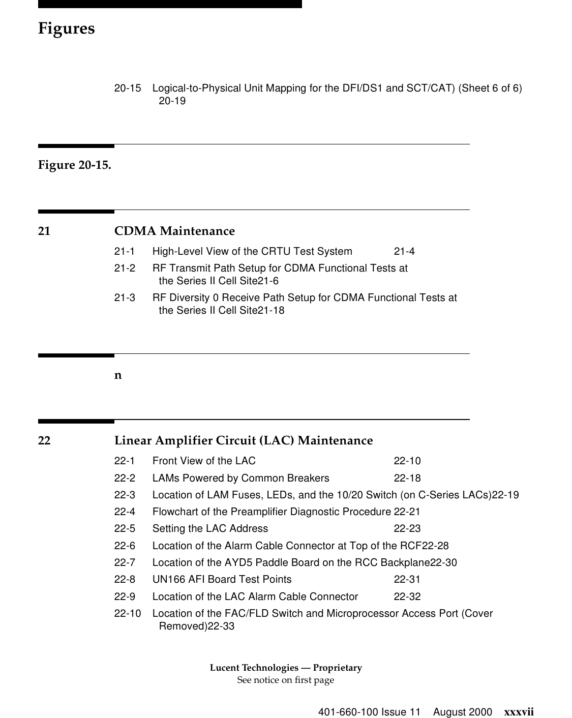 Lucent Technologies — ProprietarySee notice on first pageFigures401-660-100 Issue 11 August 2000 xxxvii20-15 Logical-to-Physical Unit Mapping for the DFI/DS1 and SCT/CAT) (Sheet 6 of 6)20-19Figure 20-15.21 CDMA Maintenance21-1 High-Level View of the CRTU Test System 21-421-2 RF Transmit Path Setup for CDMA Functional Tests atthe Series II Cell Site21-621-3 RF Diversity 0 Receive Path Setup for CDMA Functional Tests atthe Series II Cell Site21-18n22 Linear Amplifier Circuit (LAC) Maintenance22-1 Front View of the LAC 22-1022-2 LAMs Powered by Common Breakers 22-1822-3 Location of LAM Fuses, LEDs, and the 10/20 Switch (on C-Series LACs)22-1922-4 Flowchart of the Preamplifier Diagnostic Procedure 22-2122-5 Setting the LAC Address 22-2322-6 Location of the Alarm Cable Connector at Top of the RCF22-2822-7 Location of the AYD5 Paddle Board on the RCC Backplane22-3022-8 UN166 AFI Board Test Points 22-3122-9 Location of the LAC Alarm Cable Connector 22-3222-10 Location of the FAC/FLD Switch and Microprocessor Access Port (Cover Removed)22-33