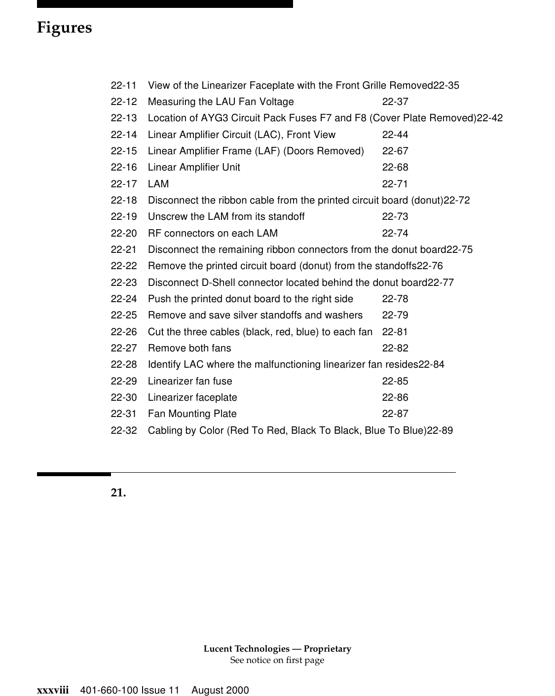Lucent Technologies — ProprietarySee notice on first pageFiguresxxxviii 401-660-100 Issue 11 August 200022-11 View of the Linearizer Faceplate with the Front Grille Removed22-3522-12 Measuring the LAU Fan Voltage 22-3722-13 Location of AYG3 Circuit Pack Fuses F7 and F8 (Cover Plate Removed)22-4222-14 Linear Amplifier Circuit (LAC), Front View 22-4422-15 Linear Amplifier Frame (LAF) (Doors Removed) 22-6722-16 Linear Amplifier Unit 22-6822-17 LAM 22-7122-18 Disconnect the ribbon cable from the printed circuit board (donut)22-7222-19 Unscrew the LAM from its standoff 22-7322-20 RF connectors on each LAM 22-7422-21 Disconnect the remaining ribbon connectors from the donut board22-7522-22 Remove the printed circuit board (donut) from the standoffs22-7622-23 Disconnect D-Shell connector located behind the donut board22-7722-24 Push the printed donut board to the right side 22-7822-25 Remove and save silver standoffs and washers 22-7922-26 Cut the three cables (black, red, blue) to each fan 22-8122-27 Remove both fans 22-8222-28 Identify LAC where the malfunctioning linearizer fan resides22-8422-29 Linearizer fan fuse 22-8522-30 Linearizer faceplate 22-8622-31 Fan Mounting Plate 22-8722-32 Cabling by Color (Red To Red, Black To Black, Blue To Blue)22-8921.