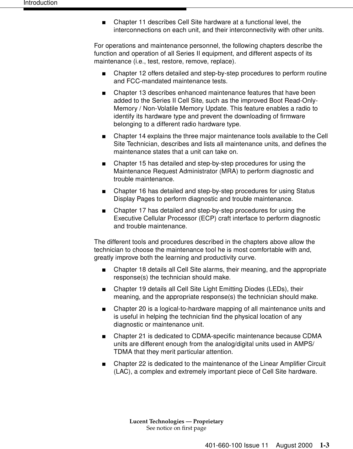 Lucent Technologies — ProprietarySee notice on first page401-660-100 Issue 11 August 2000 1-3Introduction■Chapter 11 describes Cell Site hardware at a functional level, the interconnections on each unit, and their interconnectivity with other units.For operations and maintenance personnel, the following chapters describe the function and operation of all Series II equipment, and different aspects of its maintenance (i.e., test, restore, remove, replace).■Chapter 12 offers detailed and step-by-step procedures to perform routine and FCC-mandated maintenance tests. ■Chapter 13 describes enhanced maintenance features that have been added to the Series II Cell Site, such as the improved Boot Read-Only-Memory / Non-Volatile Memory Update. This feature enables a radio to identify its hardware type and prevent the downloading of firmware belonging to a different radio hardware type. ■Chapter 14 explains the three major maintenance tools available to the Cell Site Technician, describes and lists all maintenance units, and defines the maintenance states that a unit can take on. ■Chapter 15 has detailed and step-by-step procedures for using the Maintenance Request Administrator (MRA) to perform diagnostic and trouble maintenance.■Chapter 16 has detailed and step-by-step procedures for using Status Display Pages to perform diagnostic and trouble maintenance. ■Chapter 17 has detailed and step-by-step procedures for using the Executive Cellular Processor (ECP) craft interface to perform diagnostic and trouble maintenance. The different tools and procedures described in the chapters above allow the technician to choose the maintenance tool he is most comfortable with and, greatly improve both the learning and productivity curve. ■Chapter 18 details all Cell Site alarms, their meaning, and the appropriate response(s) the technician should make. ■Chapter 19 details all Cell Site Light Emitting Diodes (LEDs), their meaning, and the appropriate response(s) the technician should make. ■Chapter 20 is a logical-to-hardware mapping of all maintenance units and is useful in helping the technician find the physical location of any diagnostic or maintenance unit. ■Chapter 21 is dedicated to CDMA-specific maintenance because CDMA units are different enough from the analog/digital units used in AMPS/TDMA that they merit particular attention. ■Chapter 22 is dedicated to the maintenance of the Linear Amplifier Circuit (LAC), a complex and extremely important piece of Cell Site hardware. 