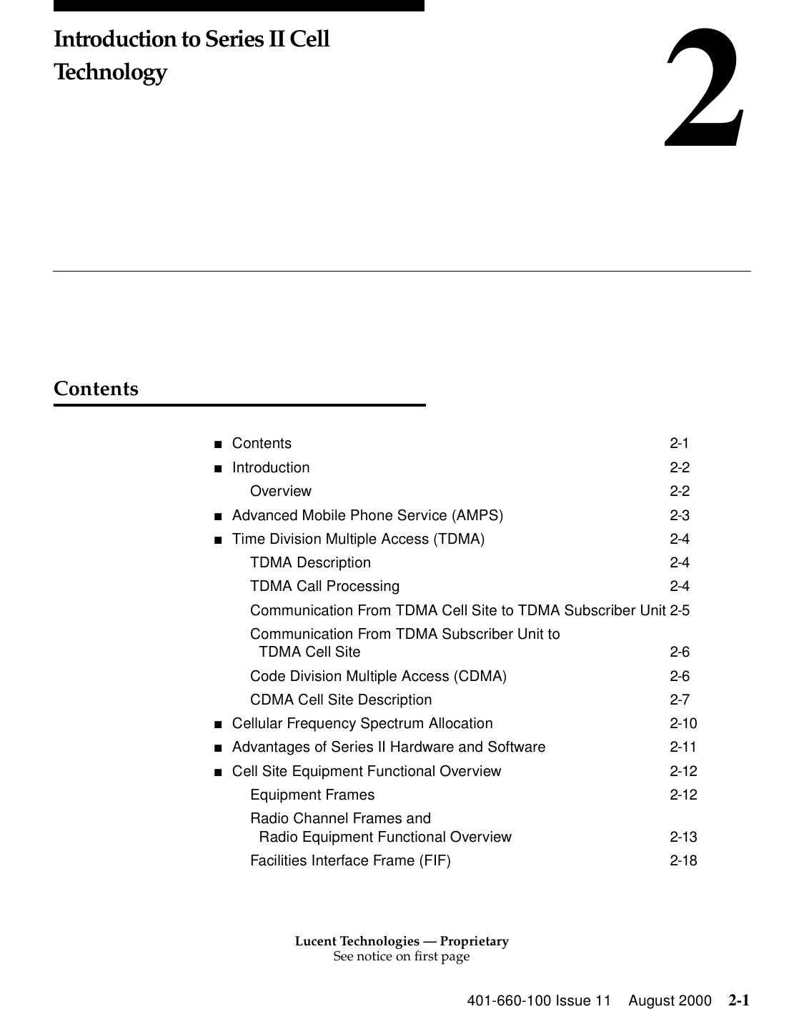 Lucent Technologies — ProprietarySee notice on first page401-660-100 Issue 11 August 2000 2-12Introduction to Series II Cell TechnologyContents■Contents 2-1■Introduction 2-2Overview 2-2■Advanced Mobile Phone Service (AMPS) 2-3■Time Division Multiple Access (TDMA) 2-4TDMA Description 2-4TDMA Call Processing 2-4Communication From TDMA Cell Site to TDMA Subscriber Unit 2-5Communication From TDMA Subscriber Unit to TDMA Cell Site 2-6Code Division Multiple Access (CDMA) 2-6CDMA Cell Site Description 2-7■Cellular Frequency Spectrum Allocation 2-10■Advantages of Series II Hardware and Software 2-11■Cell Site Equipment Functional Overview 2-12Equipment Frames 2-12Radio Channel Frames and Radio Equipment Functional Overview 2-13Facilities Interface Frame (FIF) 2-18