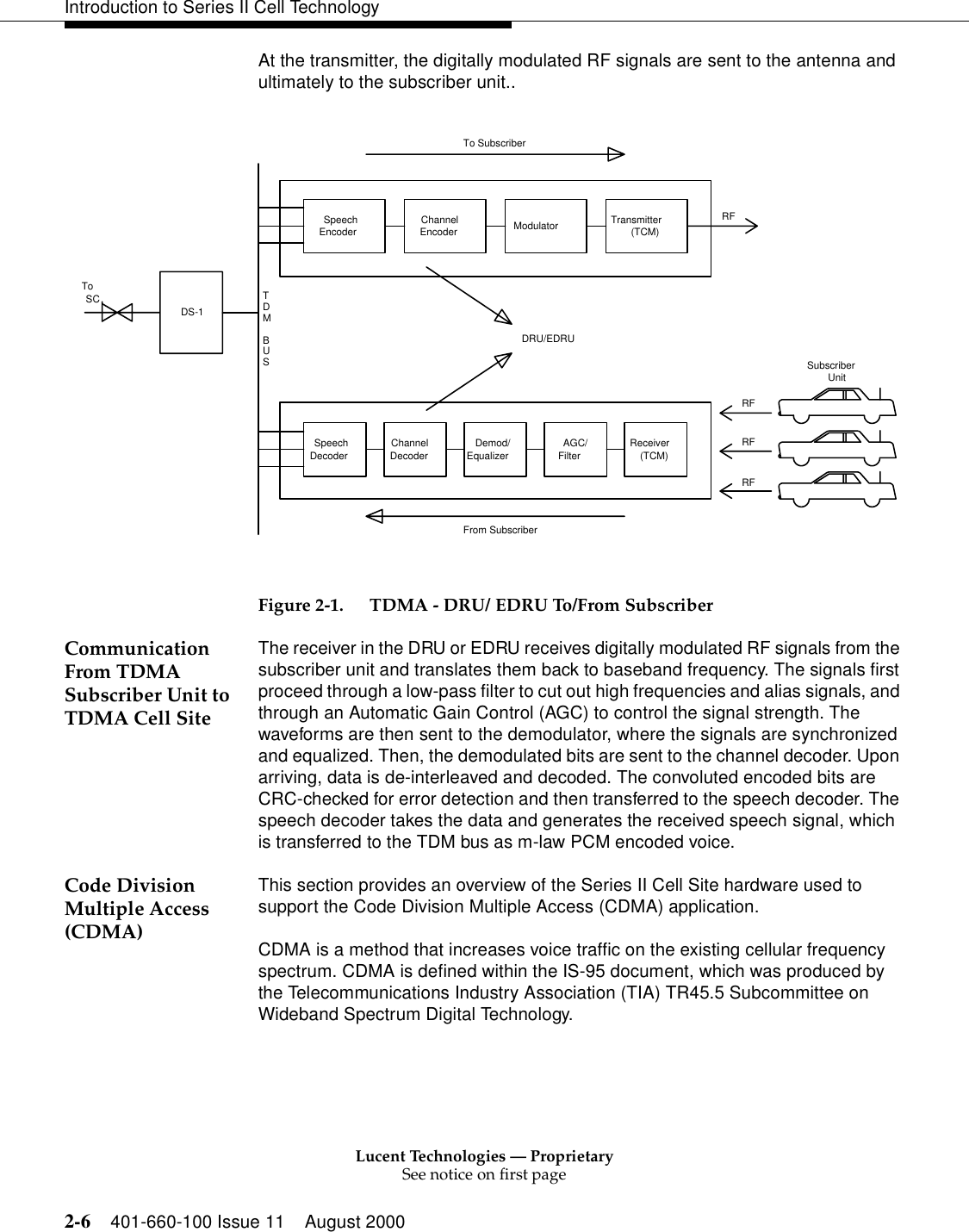 Lucent Technologies — ProprietarySee notice on first page2-6 401-660-100 Issue 11 August 2000Introduction to Series II Cell TechnologyAt the transmitter, the digitally modulated RF signals are sent to the antenna and ultimately to the subscriber unit..  Figure 2-1. TDMA - DRU/ EDRU To/From SubscriberCommunication From TDMA Subscriber Unit to TDMA Cell SiteThe receiver in the DRU or EDRU receives digitally modulated RF signals from the subscriber unit and translates them back to baseband frequency. The signals first proceed through a low-pass filter to cut out high frequencies and alias signals, and through an Automatic Gain Control (AGC) to control the signal strength. The waveforms are then sent to the demodulator, where the signals are synchronized and equalized. Then, the demodulated bits are sent to the channel decoder. Upon arriving, data is de-interleaved and decoded. The convoluted encoded bits are CRC-checked for error detection and then transferred to the speech decoder. The speech decoder takes the data and generates the received speech signal, which is transferred to the TDM bus as m-law PCM encoded voice.Code Division Multiple Access (CDMA)This section provides an overview of the Series II Cell Site hardware used to support the Code Division Multiple Access (CDMA) application. CDMA is a method that increases voice traffic on the existing cellular frequency spectrum. CDMA is defined within the IS-95 document, which was produced by the Telecommunications Industry Association (TIA) TR45.5 Subcommittee on Wideband Spectrum Digital Technology. SubscriberSCToDS-1Demod/SUBMDT(TCM) RFFrom SubscriberTo SubscriberUnitRFRFRF(TCM) DRU/EDRUDecoderSpeechTransmitterModulatorEncoderChannelEncoderSpeechReceiverFilterAGC/EqualizerDecoderChannel