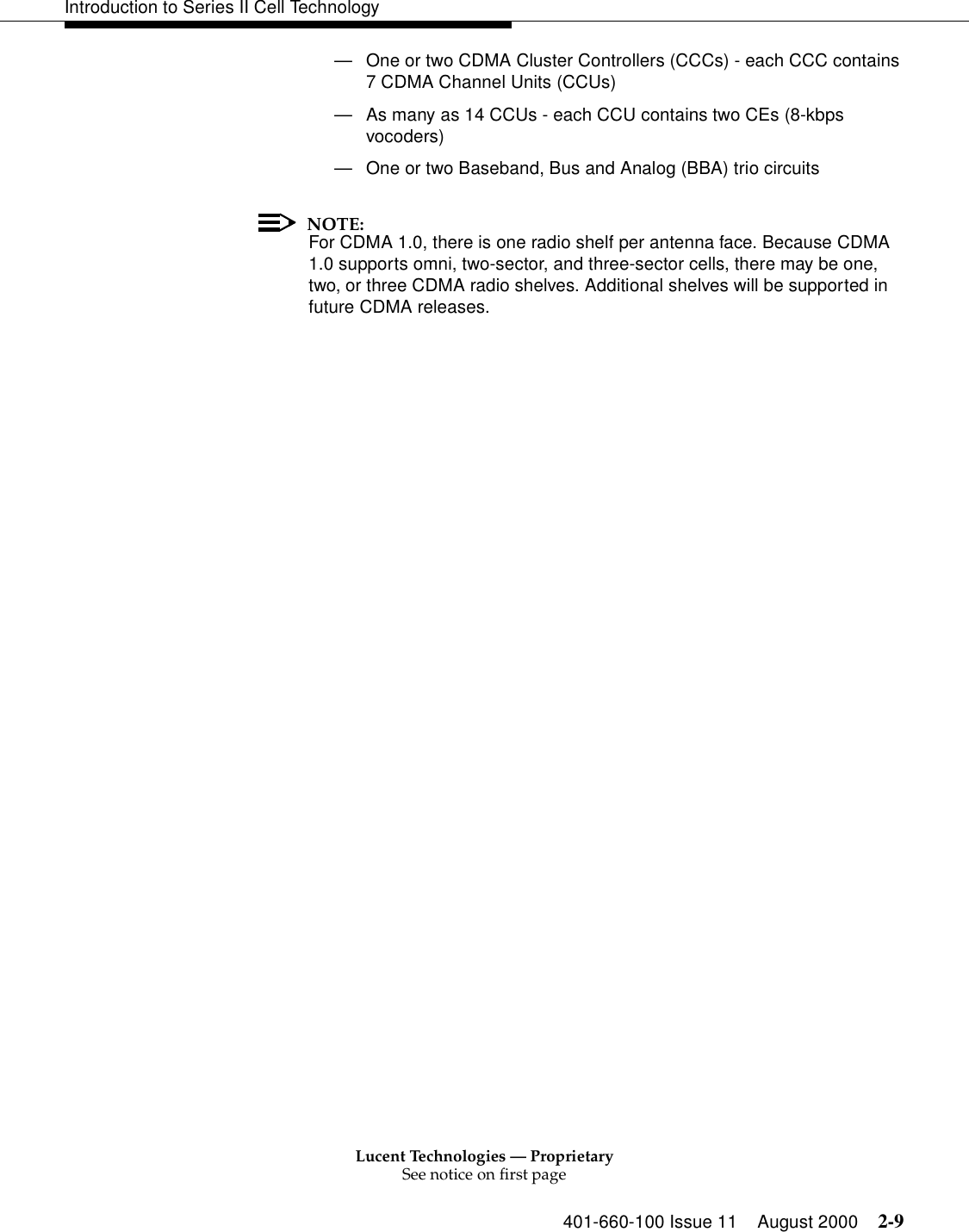 Lucent Technologies — ProprietarySee notice on first page401-660-100 Issue 11 August 2000 2-9Introduction to Series II Cell Technology—One or two CDMA Cluster Controllers (CCCs) - each CCC contains 7 CDMA Channel Units (CCUs) —As many as 14 CCUs - each CCU contains two CEs (8-kbps vocoders) —One or two Baseband, Bus and Analog (BBA) trio circuitsNOTE:For CDMA 1.0, there is one radio shelf per antenna face. Because CDMA 1.0 supports omni, two-sector, and three-sector cells, there may be one, two, or three CDMA radio shelves. Additional shelves will be supported in future CDMA releases. 