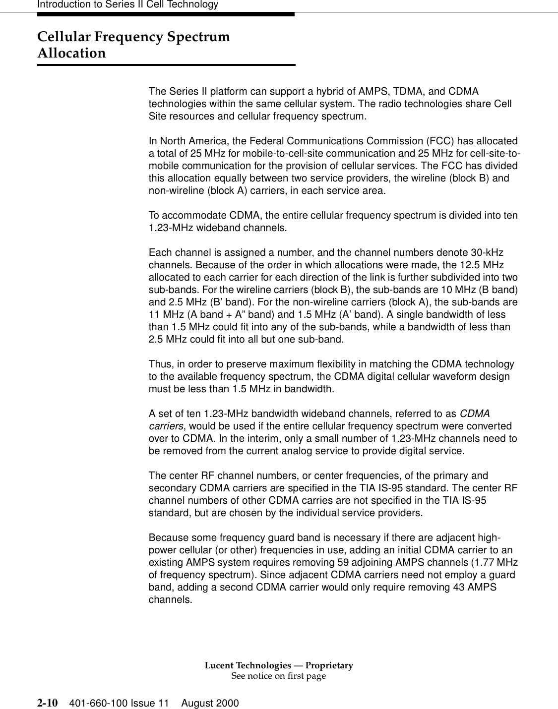 Lucent Technologies — ProprietarySee notice on first page2-10 401-660-100 Issue 11 August 2000Introduction to Series II Cell TechnologyCellular Frequency Spectrum AllocationThe Series II platform can support a hybrid of AMPS, TDMA, and CDMA technologies within the same cellular system. The radio technologies share Cell Site resources and cellular frequency spectrum.In North America, the Federal Communications Commission (FCC) has allocated a total of 25 MHz for mobile-to-cell-site communication and 25 MHz for cell-site-to-mobile communication for the provision of cellular services. The FCC has divided this allocation equally between two service providers, the wireline (block B) and non-wireline (block A) carriers, in each service area.To accommodate CDMA, the entire cellular frequency spectrum is divided into ten 1.23-MHz wideband channels.Each channel is assigned a number, and the channel numbers denote 30-kHz channels. Because of the order in which allocations were made, the 12.5 MHz allocated to each carrier for each direction of the link is further subdivided into two sub-bands. For the wireline carriers (block B), the sub-bands are 10 MHz (B band) and 2.5 MHz (B’band). For the non-wireline carriers (block A), the sub-bands are 11 MHz (A band + A”band) and 1.5 MHz (A’band). A single bandwidth of less than 1.5 MHz could fit into any of the sub-bands, while a bandwidth of less than 2.5 MHz could fit into all but one sub-band.Thus, in order to preserve maximum flexibility in matching the CDMA technology to the available frequency spectrum, the CDMA digital cellular waveform design must be less than 1.5 MHz in bandwidth.A set of ten 1.23-MHz bandwidth wideband channels, referred to as CDMA carriers, would be used if the entire cellular frequency spectrum were converted over to CDMA. In the interim, only a small number of 1.23-MHz channels need to be removed from the current analog service to provide digital service.The center RF channel numbers, or center frequencies, of the primary and secondary CDMA carriers are specified in the TIA IS-95 standard. The center RF channel numbers of other CDMA carries are not specified in the TIA IS-95 standard, but are chosen by the individual service providers.Because some frequency guard band is necessary if there are adjacent high-power cellular (or other) frequencies in use, adding an initial CDMA carrier to an existing AMPS system requires removing 59 adjoining AMPS channels (1.77 MHz of frequency spectrum). Since adjacent CDMA carriers need not employ a guard band, adding a second CDMA carrier would only require removing 43 AMPS channels.