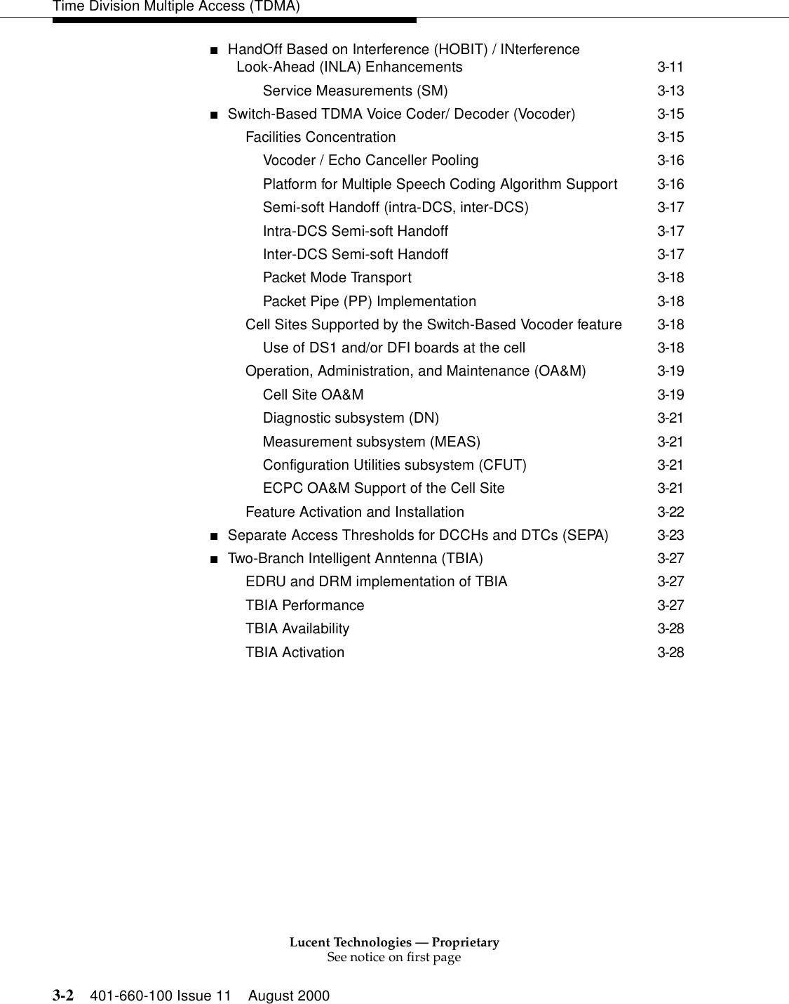 Lucent Technologies — ProprietarySee notice on first page3-2 401-660-100 Issue 11 August 2000Time Division Multiple Access (TDMA)■HandOff Based on Interference (HOBIT) / INterference Look-Ahead (INLA) Enhancements 3-11Service Measurements (SM) 3-13■Switch-Based TDMA Voice Coder/ Decoder (Vocoder) 3-15Facilities Concentration 3-15Vocoder / Echo Canceller Pooling 3-16Platform for Multiple Speech Coding Algorithm Support 3-16Semi-soft Handoff (intra-DCS, inter-DCS) 3-17Intra-DCS Semi-soft Handoff 3-17Inter-DCS Semi-soft Handoff 3-17Packet Mode Transport 3-18Packet Pipe (PP) Implementation 3-18Cell Sites Supported by the Switch-Based Vocoder feature 3-18Use of DS1 and/or DFI boards at the cell 3-18Operation, Administration, and Maintenance (OA&amp;M) 3-19Cell Site OA&amp;M 3-19Diagnostic subsystem (DN) 3-21Measurement subsystem (MEAS) 3-21Configuration Utilities subsystem (CFUT) 3-21ECPC OA&amp;M Support of the Cell Site 3-21Feature Activation and Installation 3-22■Separate Access Thresholds for DCCHs and DTCs (SEPA) 3-23■Two-Branch Intelligent Anntenna (TBIA) 3-27EDRU and DRM implementation of TBIA 3-27TBIA Performance 3-27TBIA Availability 3-28TBIA Activation 3-28