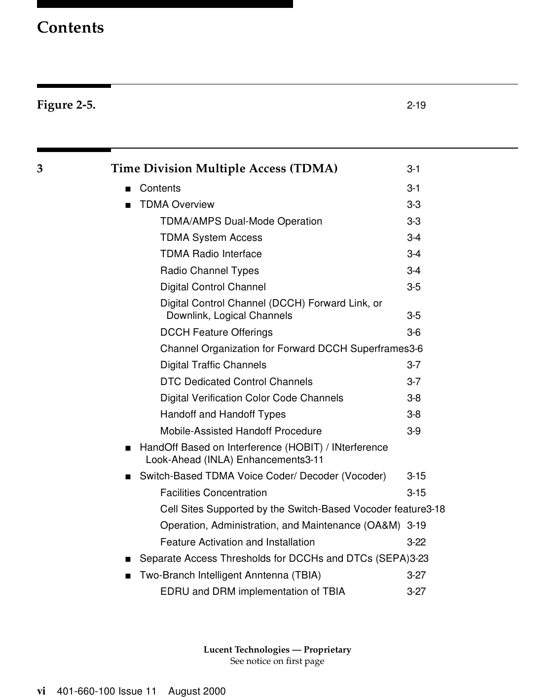 Lucent Technologies — ProprietarySee notice on first pageContentsvi 401-660-100 Issue 11 August 2000Figure 2-5. 2-193 Time Division Multiple Access (TDMA) 3-1■Contents 3-1■TDMA Overview 3-3TDMA/AMPS Dual-Mode Operation 3-3TDMA System Access 3-4TDMA Radio Interface 3-4Radio Channel Types 3-4Digital Control Channel 3-5Digital Control Channel (DCCH) Forward Link, orDownlink, Logical Channels 3-5DCCH Feature Offerings 3-6Channel Organization for Forward DCCH Superframes3-6Digital Traffic Channels 3-7DTC Dedicated Control Channels 3-7Digital Verification Color Code Channels 3-8Handoff and Handoff Types 3-8Mobile-Assisted Handoff Procedure 3-9■HandOff Based on Interference (HOBIT) / INterference Look-Ahead (INLA) Enhancements3-11■Switch-Based TDMA Voice Coder/ Decoder (Vocoder) 3-15Facilities Concentration 3-15Cell Sites Supported by the Switch-Based Vocoder feature3-18Operation, Administration, and Maintenance (OA&amp;M) 3-19Feature Activation and Installation 3-22■Separate Access Thresholds for DCCHs and DTCs (SEPA)3-23■Two-Branch Intelligent Anntenna (TBIA) 3-27EDRU and DRM implementation of TBIA 3-27