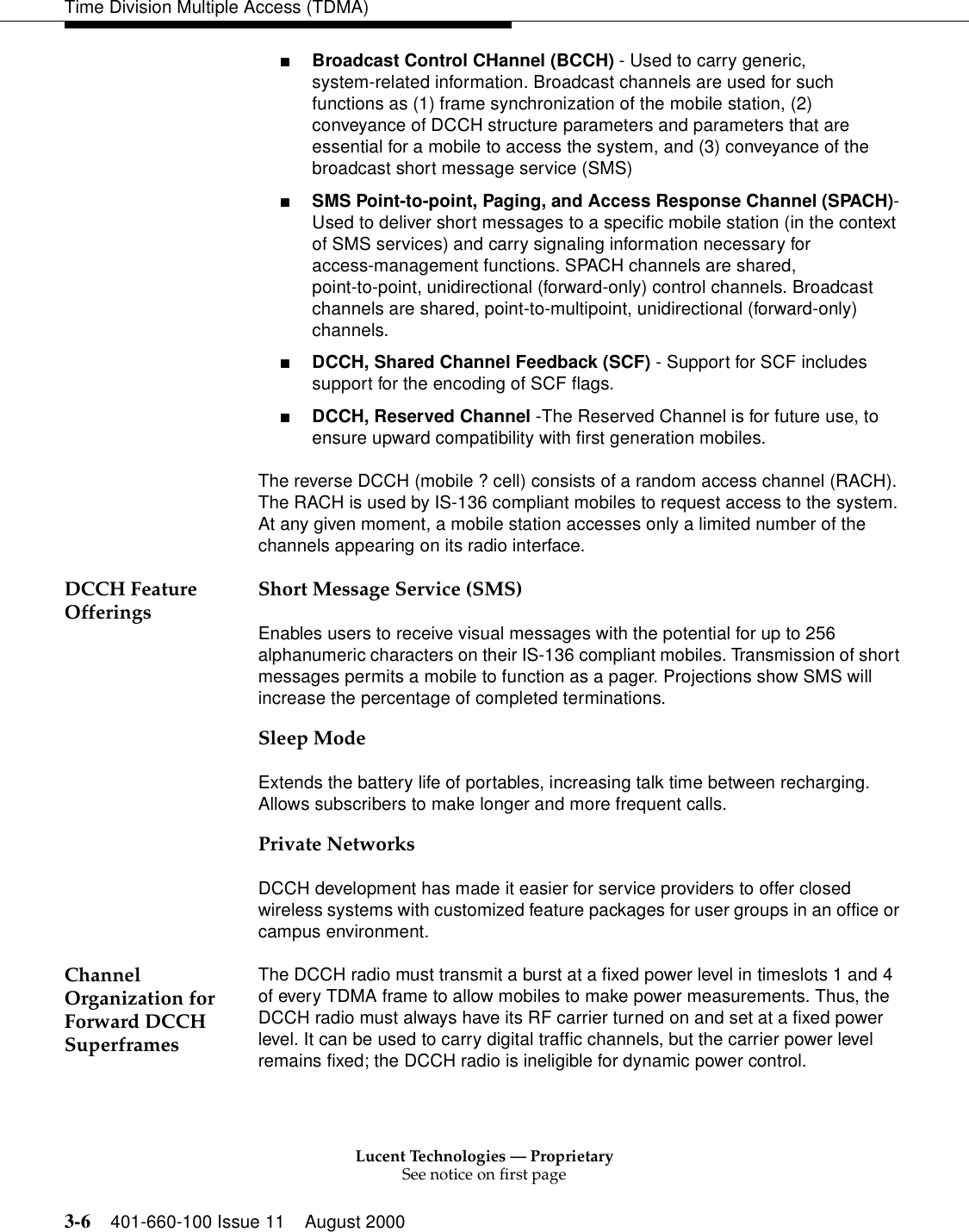 Lucent Technologies — ProprietarySee notice on first page3-6 401-660-100 Issue 11 August 2000Time Division Multiple Access (TDMA)■Broadcast Control CHannel (BCCH) - Used to carry generic, system-related information. Broadcast channels are used for such functions as (1) frame synchronization of the mobile station, (2) conveyance of DCCH structure parameters and parameters that are essential for a mobile to access the system, and (3) conveyance of the broadcast short message service (SMS) ■SMS Point-to-point, Paging, and Access Response Channel (SPACH)- Used to deliver short messages to a specific mobile station (in the context of SMS services) and carry signaling information necessary for access-management functions. SPACH channels are shared, point-to-point, unidirectional (forward-only) control channels. Broadcast channels are shared, point-to-multipoint, unidirectional (forward-only) channels. ■DCCH, Shared Channel Feedback (SCF) - Support for SCF includes support for the encoding of SCF flags. ■DCCH, Reserved Channel -The Reserved Channel is for future use, to ensure upward compatibility with first generation mobiles. The reverse DCCH (mobile ? cell) consists of a random access channel (RACH). The RACH is used by IS-136 compliant mobiles to request access to the system. At any given moment, a mobile station accesses only a limited number of the channels appearing on its radio interface.DCCH Feature Offerings Short Message Service (SMS)Enables users to receive visual messages with the potential for up to 256 alphanumeric characters on their IS-136 compliant mobiles. Transmission of short messages permits a mobile to function as a pager. Projections show SMS will increase the percentage of completed terminations. Sleep ModeExtends the battery life of portables, increasing talk time between recharging. Allows subscribers to make longer and more frequent calls. Private NetworksDCCH development has made it easier for service providers to offer closed wireless systems with customized feature packages for user groups in an office or campus environment. Channel Organization for Forward DCCH SuperframesThe DCCH radio must transmit a burst at a fixed power level in timeslots 1 and 4 of every TDMA frame to allow mobiles to make power measurements. Thus, the DCCH radio must always have its RF carrier turned on and set at a fixed power level. It can be used to carry digital traffic channels, but the carrier power level remains fixed; the DCCH radio is ineligible for dynamic power control. 