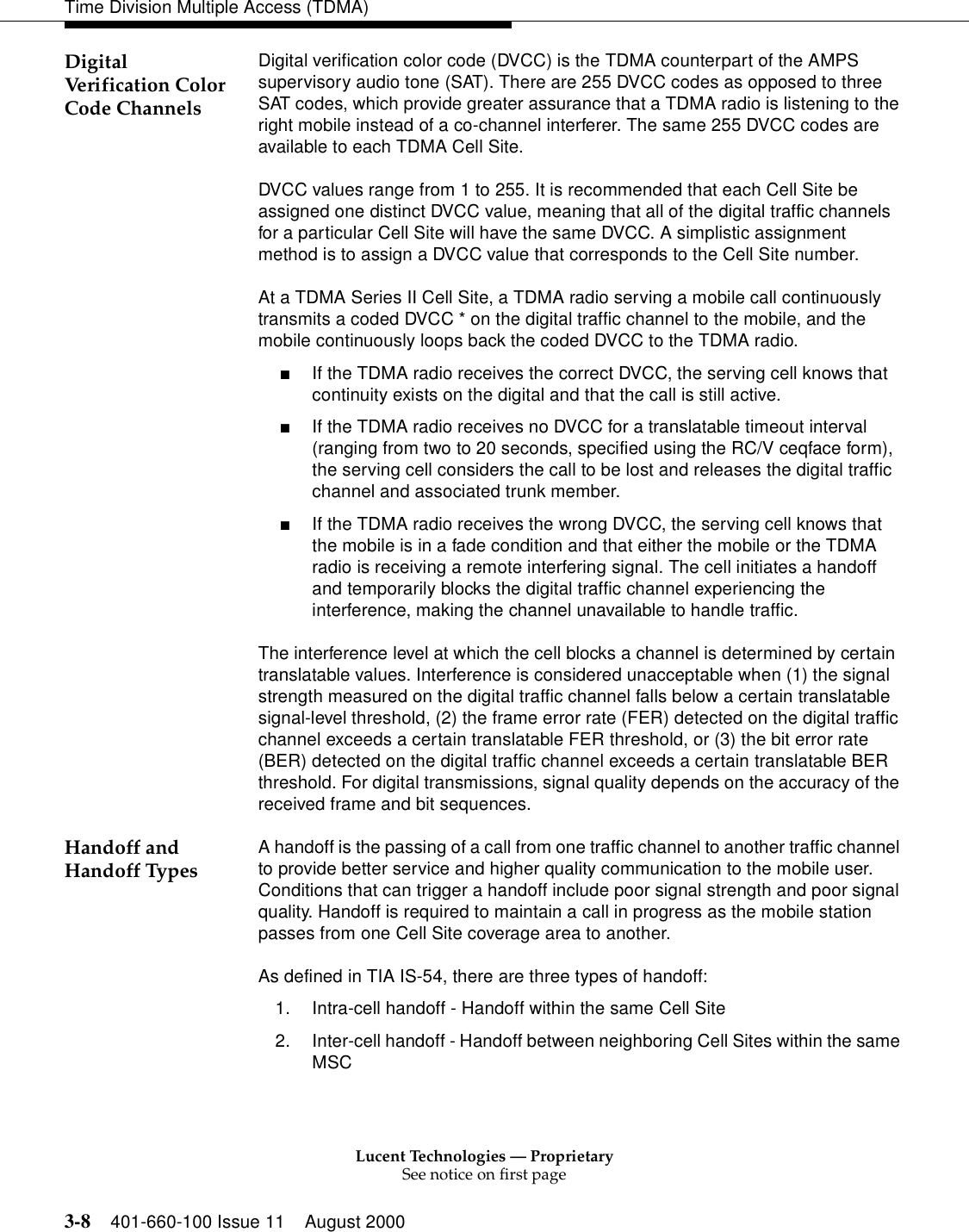 Lucent Technologies — ProprietarySee notice on first page3-8 401-660-100 Issue 11 August 2000Time Division Multiple Access (TDMA)Digital Verification Color Code ChannelsDigital verification color code (DVCC) is the TDMA counterpart of the AMPS supervisory audio tone (SAT). There are 255 DVCC codes as opposed to three SAT codes, which provide greater assurance that a TDMA radio is listening to the right mobile instead of a co-channel interferer. The same 255 DVCC codes are available to each TDMA Cell Site. DVCC values range from 1 to 255. It is recommended that each Cell Site be assigned one distinct DVCC value, meaning that all of the digital traffic channels for a particular Cell Site will have the same DVCC. A simplistic assignment method is to assign a DVCC value that corresponds to the Cell Site number. At a TDMA Series II Cell Site, a TDMA radio serving a mobile call continuously transmits a coded DVCC * on the digital traffic channel to the mobile, and the mobile continuously loops back the coded DVCC to the TDMA radio. ■If the TDMA radio receives the correct DVCC, the serving cell knows that continuity exists on the digital and that the call is still active. ■If the TDMA radio receives no DVCC for a translatable timeout interval (ranging from two to 20 seconds, specified using the RC/V ceqface form), the serving cell considers the call to be lost and releases the digital traffic channel and associated trunk member. ■If the TDMA radio receives the wrong DVCC, the serving cell knows that the mobile is in a fade condition and that either the mobile or the TDMA radio is receiving a remote interfering signal. The cell initiates a handoff and temporarily blocks the digital traffic channel experiencing the interference, making the channel unavailable to handle traffic. The interference level at which the cell blocks a channel is determined by certain translatable values. Interference is considered unacceptable when (1) the signal strength measured on the digital traffic channel falls below a certain translatable signal-level threshold, (2) the frame error rate (FER) detected on the digital traffic channel exceeds a certain translatable FER threshold, or (3) the bit error rate (BER) detected on the digital traffic channel exceeds a certain translatable BER threshold. For digital transmissions, signal quality depends on the accuracy of the received frame and bit sequences. Handoff and Handoff Types A handoff is the passing of a call from one traffic channel to another traffic channel to provide better service and higher quality communication to the mobile user. Conditions that can trigger a handoff include poor signal strength and poor signal quality. Handoff is required to maintain a call in progress as the mobile station passes from one Cell Site coverage area to another. As defined in TIA IS-54, there are three types of handoff: 1. Intra-cell handoff - Handoff within the same Cell Site2. Inter-cell handoff - Handoff between neighboring Cell Sites within the same MSC