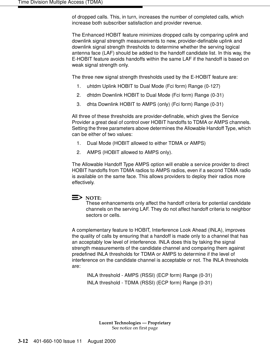 Lucent Technologies — ProprietarySee notice on first page3-12 401-660-100 Issue 11 August 2000Time Division Multiple Access (TDMA)of dropped calls. This, in turn, increases the number of completed calls, which increase both subscriber satisfaction and provider revenue. The Enhanced HOBIT feature minimizes dropped calls by comparing uplink and downlink signal strength measurements to new, provider-definable uplink and downlink signal strength thresholds to determine whether the serving logical antenna face (LAF) should be added to the handoff candidate list. In this way, the E-HOBIT feature avoids handoffs within the same LAF if the handoff is based on weak signal strength only. The three new signal strength thresholds used by the E-HOBIT feature are: 1. uhtdm Uplink HOBIT to Dual Mode (Fci form) Range (0-127) 2. dhtdm Downlink HOBIT to Dual Mode (Fci form) Range (0-31) 3. dhta Downlink HOBIT to AMPS (only) (Fci form) Range (0-31) All three of these thresholds are provider-definable, which gives the Service Provider a great deal of control over HOBIT handoffs to TDMA or AMPS channels. Setting the three parameters above determines the Allowable Handoff Type, which can be either of two values:1. Dual Mode (HOBIT allowed to either TDMA or AMPS) 2. AMPS (HOBIT allowed to AMPS only). The Allowable Handoff Type AMPS option will enable a service provider to direct HOBIT handoffs from TDMA radios to AMPS radios, even if a second TDMA radio is available on the same face. This allows providers to deploy their radios more effectively. NOTE:These enhancements only affect the handoff criteria for potential candidate channels on the serving LAF. They do not affect handoff criteria to neighbor sectors or cells. A complementary feature to HOBIT, Interference Look Ahead (INLA), improves the quality of calls by ensuring that a handoff is made only to a channel that has an acceptably low level of interference. INLA does this by taking the signal strength measurements of the candidate channel and comparing them against predefined INLA thresholds for TDMA or AMPS to determine if the level of interference on the candidate channel is acceptable or not. The INLA thresholds are: INLA threshold - AMPS (RSSI) (ECP form) Range (0-31) INLA threshold - TDMA (RSSI) (ECP form) Range (0-31) 