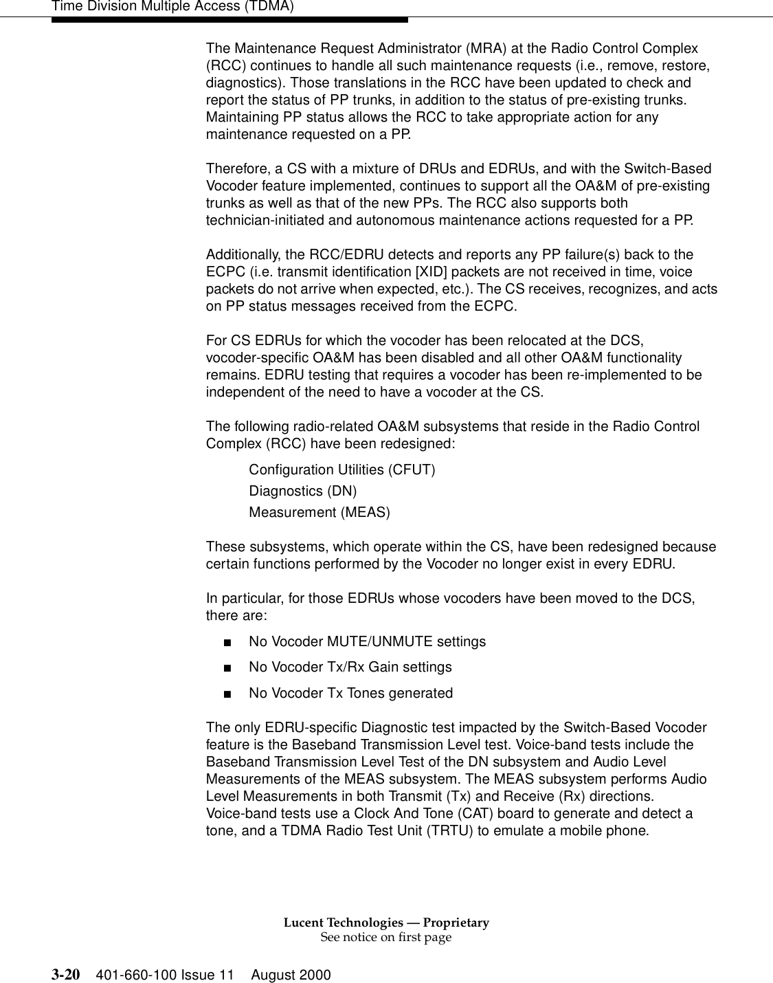 Lucent Technologies — ProprietarySee notice on first page3-20 401-660-100 Issue 11 August 2000Time Division Multiple Access (TDMA)The Maintenance Request Administrator (MRA) at the Radio Control Complex (RCC) continues to handle all such maintenance requests (i.e., remove, restore, diagnostics). Those translations in the RCC have been updated to check and report the status of PP trunks, in addition to the status of pre-existing trunks. Maintaining PP status allows the RCC to take appropriate action for any maintenance requested on a PP. Therefore, a CS with a mixture of DRUs and EDRUs, and with the Switch-Based Vocoder feature implemented, continues to support all the OA&amp;M of pre-existing trunks as well as that of the new PPs. The RCC also supports both technician-initiated and autonomous maintenance actions requested for a PP. Additionally, the RCC/EDRU detects and reports any PP failure(s) back to the ECPC (i.e. transmit identification [XID] packets are not received in time, voice packets do not arrive when expected, etc.). The CS receives, recognizes, and acts on PP status messages received from the ECPC. For CS EDRUs for which the vocoder has been relocated at the DCS, vocoder-specific OA&amp;M has been disabled and all other OA&amp;M functionality remains. EDRU testing that requires a vocoder has been re-implemented to be independent of the need to have a vocoder at the CS. The following radio-related OA&amp;M subsystems that reside in the Radio Control Complex (RCC) have been redesigned: Configuration Utilities (CFUT) Diagnostics (DN) Measurement (MEAS) These subsystems, which operate within the CS, have been redesigned because certain functions performed by the Vocoder no longer exist in every EDRU. In particular, for those EDRUs whose vocoders have been moved to the DCS, there are: ■No Vocoder MUTE/UNMUTE settings■No Vocoder Tx/Rx Gain settings■No Vocoder Tx Tones generatedThe only EDRU-specific Diagnostic test impacted by the Switch-Based Vocoder feature is the Baseband Transmission Level test. Voice-band tests include the Baseband Transmission Level Test of the DN subsystem and Audio Level Measurements of the MEAS subsystem. The MEAS subsystem performs Audio Level Measurements in both Transmit (Tx) and Receive (Rx) directions. Voice-band tests use a Clock And Tone (CAT) board to generate and detect a tone, and a TDMA Radio Test Unit (TRTU) to emulate a mobile phone. 