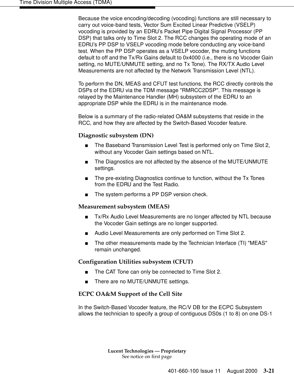 Lucent Technologies — ProprietarySee notice on first page401-660-100 Issue 11 August 2000 3-21Time Division Multiple Access (TDMA)Because the voice encoding/decoding (vocoding) functions are still necessary to carry out voice-band tests, Vector Sum Excited Linear Predictive (VSELP) vocoding is provided by an EDRU’s Packet Pipe Digital Signal Processor (PP DSP) that talks only to Time Slot 2. The RCC changes the operating mode of an EDRU’s PP DSP to VSELP vocoding mode before conducting any voice-band test. When the PP DSP operates as a VSELP vocoder, the muting functions default to off and the Tx/Rx Gains default to 0x4000 (i.e., there is no Vocoder Gain setting, no MUTE/UNMUTE setting, and no Tx Tone). The RX/TX Audio Level Measurements are not affected by the Network Transmission Level (NTL). To perform the DN, MEAS and CFUT test functions, the RCC directly controls the DSPs of the EDRU via the TDM message &quot;RMRCC2DSP&quot;. This message is relayed by the Maintenance Handler (MH) subsystem of the EDRU to an appropriate DSP while the EDRU is in the maintenance mode. Below is a summary of the radio-related OA&amp;M subsystems that reside in the RCC, and how they are affected by the Switch-Based Vocoder feature.Diagnostic subsystem (DN)■The Baseband Transmission Level Test is performed only on Time Slot 2, without any Vocoder Gain settings based on NTL. ■The Diagnostics are not affected by the absence of the MUTE/UNMUTE settings. ■The pre-existing Diagnostics continue to function, without the Tx Tones from the EDRU and the Test Radio. ■The system performs a PP DSP version check. Measurement subsystem (MEAS)■Tx/Rx Audio Level Measurements are no longer affected by NTL because the Vocoder Gain settings are no longer supported. ■Audio Level Measurements are only performed on Time Slot 2. ■The other measurements made by the Technician Interface (TI) &quot;MEAS&quot; remain unchanged. Configuration Utilities subsystem (CFUT)■The CAT Tone can only be connected to Time Slot 2. ■There are no MUTE/UNMUTE settings. ECPC OA&amp;M Support of the Cell SiteIn the Switch-Based Vocoder feature, the RC/V DB for the ECPC Subsystem allows the technician to specify a group of contiguous DS0s (1 to 8) on one DS-1 