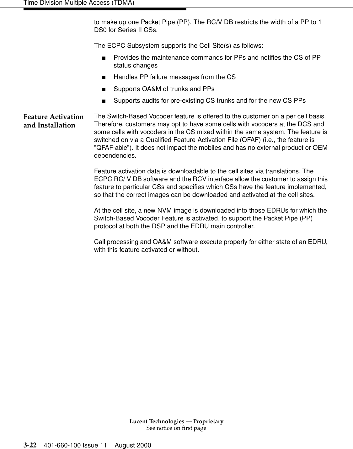 Lucent Technologies — ProprietarySee notice on first page3-22 401-660-100 Issue 11 August 2000Time Division Multiple Access (TDMA)to make up one Packet Pipe (PP). The RC/V DB restricts the width of a PP to 1 DS0 for Series II CSs. The ECPC Subsystem supports the Cell Site(s) as follows: ■Provides the maintenance commands for PPs and notifies the CS of PP status changes■Handles PP failure messages from the CS■Supports OA&amp;M of trunks and PPs■Supports audits for pre-existing CS trunks and for the new CS PPsFeature Activation and Installation The Switch-Based Vocoder feature is offered to the customer on a per cell basis. Therefore, customers may opt to have some cells with vocoders at the DCS and some cells with vocoders in the CS mixed within the same system. The feature is switched on via a Qualified Feature Activation File (QFAF) (i.e., the feature is &quot;QFAF-able&quot;). It does not impact the mobiles and has no external product or OEM dependencies.Feature activation data is downloadable to the cell sites via translations. The ECPC RC/ V DB software and the RCV interface allow the customer to assign this feature to particular CSs and specifies which CSs have the feature implemented, so that the correct images can be downloaded and activated at the cell sites. At the cell site, a new NVM image is downloaded into those EDRUs for which the Switch-Based Vocoder Feature is activated, to support the Packet Pipe (PP) protocol at both the DSP and the EDRU main controller. Call processing and OA&amp;M software execute properly for either state of an EDRU, with this feature activated or without. 