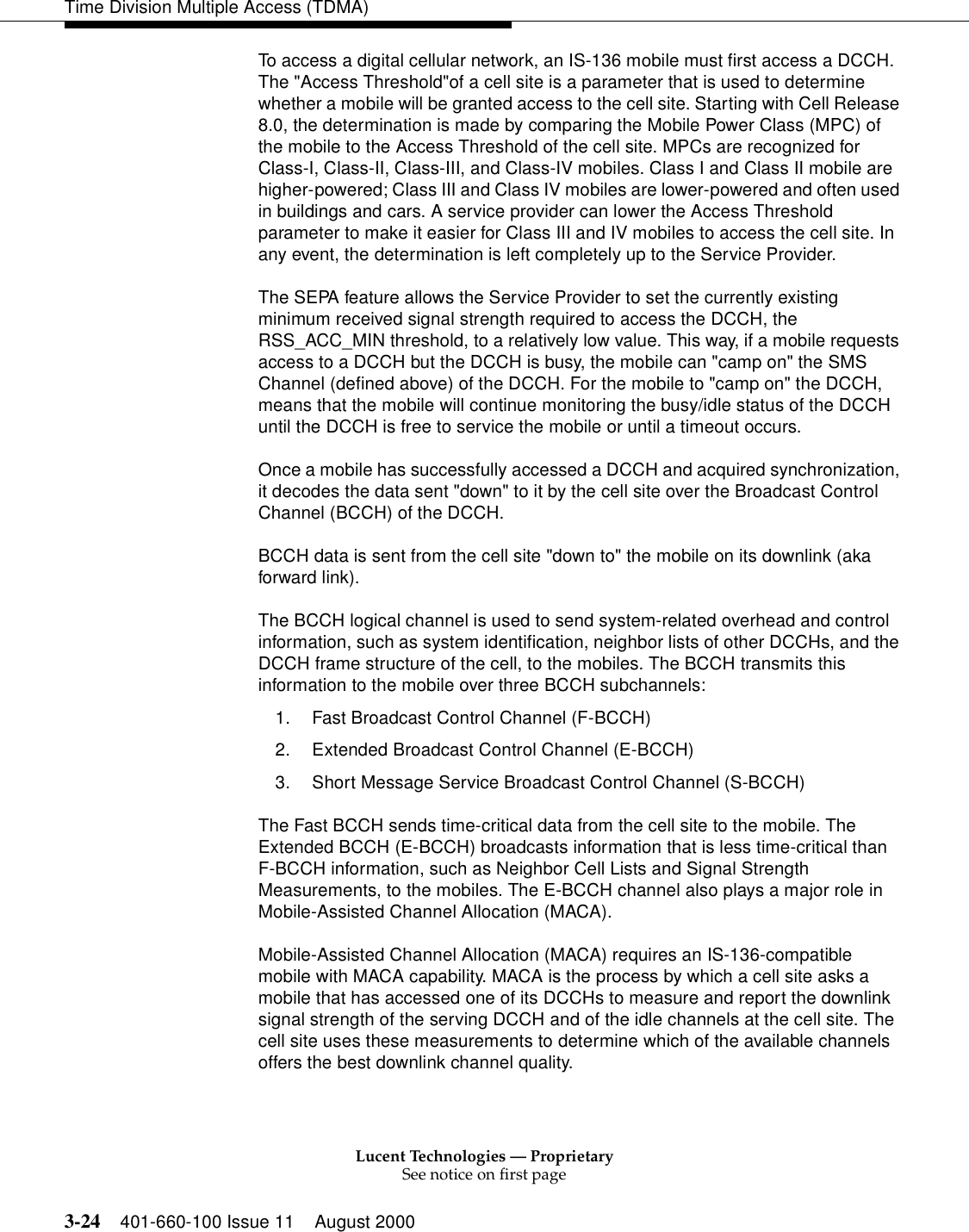 Lucent Technologies — ProprietarySee notice on first page3-24 401-660-100 Issue 11 August 2000Time Division Multiple Access (TDMA)To access a digital cellular network, an IS-136 mobile must first access a DCCH. The &quot;Access Threshold&quot;of a cell site is a parameter that is used to determine whether a mobile will be granted access to the cell site. Starting with Cell Release 8.0, the determination is made by comparing the Mobile Power Class (MPC) of the mobile to the Access Threshold of the cell site. MPCs are recognized for Class-I, Class-II, Class-III, and Class-IV mobiles. Class I and Class II mobile are higher-powered; Class III and Class IV mobiles are lower-powered and often used in buildings and cars. A service provider can lower the Access Threshold parameter to make it easier for Class III and IV mobiles to access the cell site. In any event, the determination is left completely up to the Service Provider. The SEPA feature allows the Service Provider to set the currently existing minimum received signal strength required to access the DCCH, the RSS_ACC_MIN threshold, to a relatively low value. This way, if a mobile requests access to a DCCH but the DCCH is busy, the mobile can &quot;camp on&quot; the SMS Channel (defined above) of the DCCH. For the mobile to &quot;camp on&quot; the DCCH, means that the mobile will continue monitoring the busy/idle status of the DCCH until the DCCH is free to service the mobile or until a timeout occurs. Once a mobile has successfully accessed a DCCH and acquired synchronization, it decodes the data sent &quot;down&quot; to it by the cell site over the Broadcast Control Channel (BCCH) of the DCCH. BCCH data is sent from the cell site &quot;down to&quot; the mobile on its downlink (aka forward link). The BCCH logical channel is used to send system-related overhead and control information, such as system identification, neighbor lists of other DCCHs, and the DCCH frame structure of the cell, to the mobiles. The BCCH transmits this information to the mobile over three BCCH subchannels: 1. Fast Broadcast Control Channel (F-BCCH) 2. Extended Broadcast Control Channel (E-BCCH) 3. Short Message Service Broadcast Control Channel (S-BCCH) The Fast BCCH sends time-critical data from the cell site to the mobile. The Extended BCCH (E-BCCH) broadcasts information that is less time-critical than F-BCCH information, such as Neighbor Cell Lists and Signal Strength Measurements, to the mobiles. The E-BCCH channel also plays a major role in Mobile-Assisted Channel Allocation (MACA). Mobile-Assisted Channel Allocation (MACA) requires an IS-136-compatible mobile with MACA capability. MACA is the process by which a cell site asks a mobile that has accessed one of its DCCHs to measure and report the downlink signal strength of the serving DCCH and of the idle channels at the cell site. The cell site uses these measurements to determine which of the available channels offers the best downlink channel quality. 