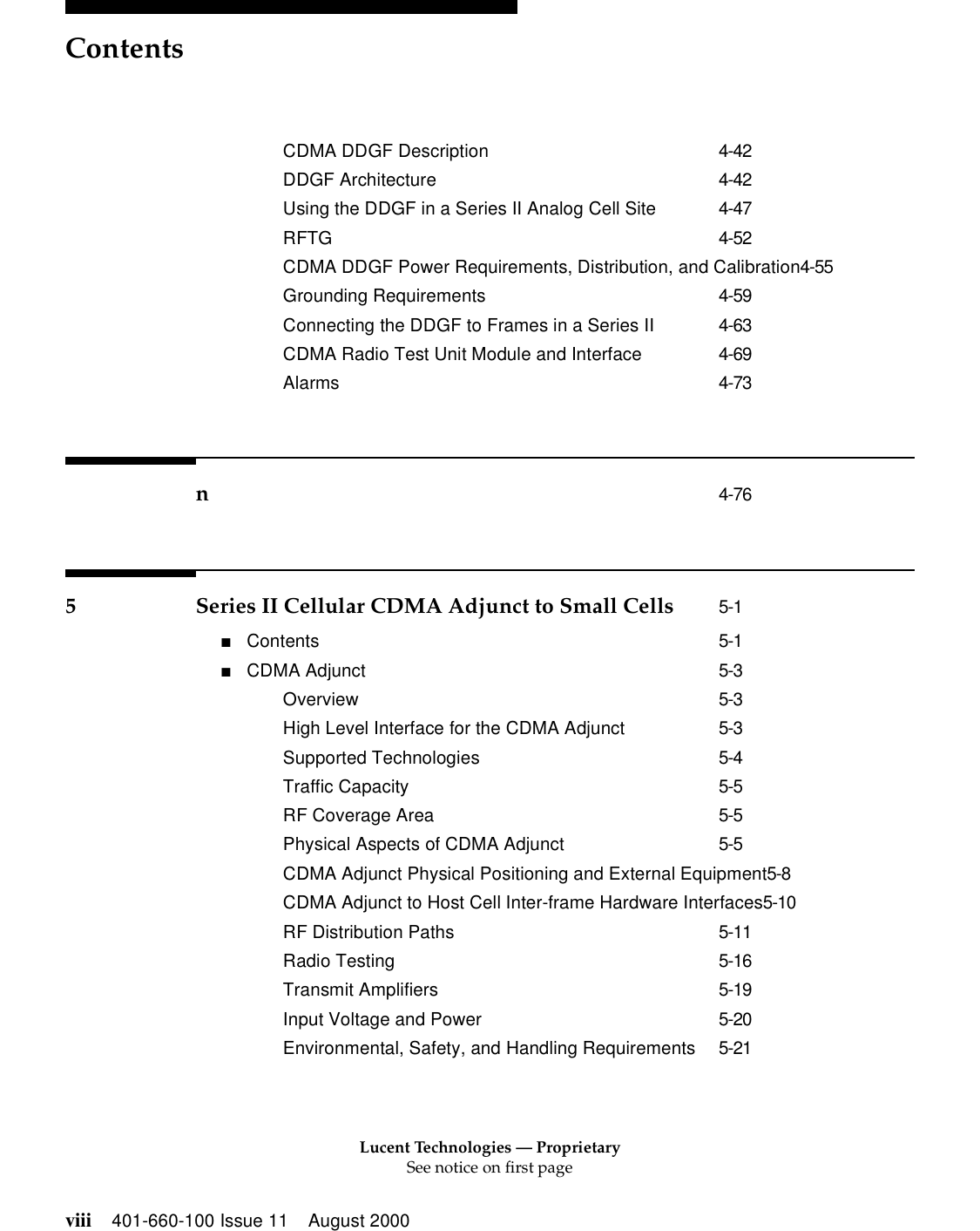 Lucent Technologies — ProprietarySee notice on first pageContentsviii 401-660-100 Issue 11 August 2000CDMA DDGF Description 4-42DDGF Architecture 4-42Using the DDGF in a Series II Analog Cell Site 4-47RFTG 4-52CDMA DDGF Power Requirements, Distribution, and Calibration4-55Grounding Requirements 4-59Connecting the DDGF to Frames in a Series II 4-63CDMA Radio Test Unit Module and Interface 4-69Alarms 4-73n4-765 Series II Cellular CDMA Adjunct to Small Cells 5-1■Contents 5-1■CDMA Adjunct 5-3Overview 5-3High Level Interface for the CDMA Adjunct 5-3Supported Technologies 5-4Traffic Capacity 5-5RF Coverage Area 5-5Physical Aspects of CDMA Adjunct 5-5CDMA Adjunct Physical Positioning and External Equipment5-8CDMA Adjunct to Host Cell Inter-frame Hardware Interfaces5-10RF Distribution Paths 5-11Radio Testing 5-16Transmit Amplifiers 5-19Input Voltage and Power 5-20Environmental, Safety, and Handling Requirements 5-21