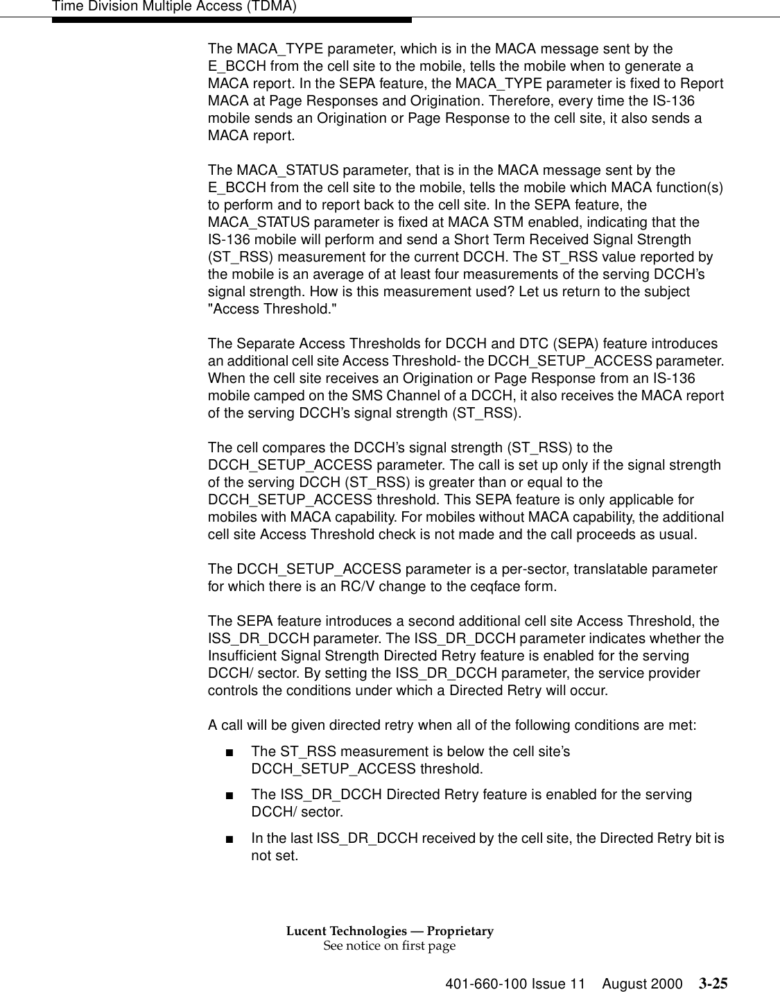 Lucent Technologies — ProprietarySee notice on first page401-660-100 Issue 11 August 2000 3-25Time Division Multiple Access (TDMA)The MACA_TYPE parameter, which is in the MACA message sent by the E_BCCH from the cell site to the mobile, tells the mobile when to generate a MACA report. In the SEPA feature, the MACA_TYPE parameter is fixed to Report MACA at Page Responses and Origination. Therefore, every time the IS-136 mobile sends an Origination or Page Response to the cell site, it also sends a MACA report. The MACA_STATUS parameter, that is in the MACA message sent by the E_BCCH from the cell site to the mobile, tells the mobile which MACA function(s) to perform and to report back to the cell site. In the SEPA feature, the MACA_STATUS parameter is fixed at MACA STM enabled, indicating that the IS-136 mobile will perform and send a Short Term Received Signal Strength (ST_RSS) measurement for the current DCCH. The ST_RSS value reported by the mobile is an average of at least four measurements of the serving DCCH’s signal strength. How is this measurement used? Let us return to the subject &quot;Access Threshold.&quot; The Separate Access Thresholds for DCCH and DTC (SEPA) feature introduces an additional cell site Access Threshold- the DCCH_SETUP_ACCESS parameter. When the cell site receives an Origination or Page Response from an IS-136 mobile camped on the SMS Channel of a DCCH, it also receives the MACA report of the serving DCCH’s signal strength (ST_RSS). The cell compares the DCCH’s signal strength (ST_RSS) to the DCCH_SETUP_ACCESS parameter. The call is set up only if the signal strength of the serving DCCH (ST_RSS) is greater than or equal to the DCCH_SETUP_ACCESS threshold. This SEPA feature is only applicable for mobiles with MACA capability. For mobiles without MACA capability, the additional cell site Access Threshold check is not made and the call proceeds as usual. The DCCH_SETUP_ACCESS parameter is a per-sector, translatable parameter for which there is an RC/V change to the ceqface form. The SEPA feature introduces a second additional cell site Access Threshold, the ISS_DR_DCCH parameter. The ISS_DR_DCCH parameter indicates whether the Insufficient Signal Strength Directed Retry feature is enabled for the serving DCCH/ sector. By setting the ISS_DR_DCCH parameter, the service provider controls the conditions under which a Directed Retry will occur. A call will be given directed retry when all of the following conditions are met: ■The ST_RSS measurement is below the cell site’s DCCH_SETUP_ACCESS threshold.■The ISS_DR_DCCH Directed Retry feature is enabled for the serving DCCH/ sector.■In the last ISS_DR_DCCH received by the cell site, the Directed Retry bit is not set. 