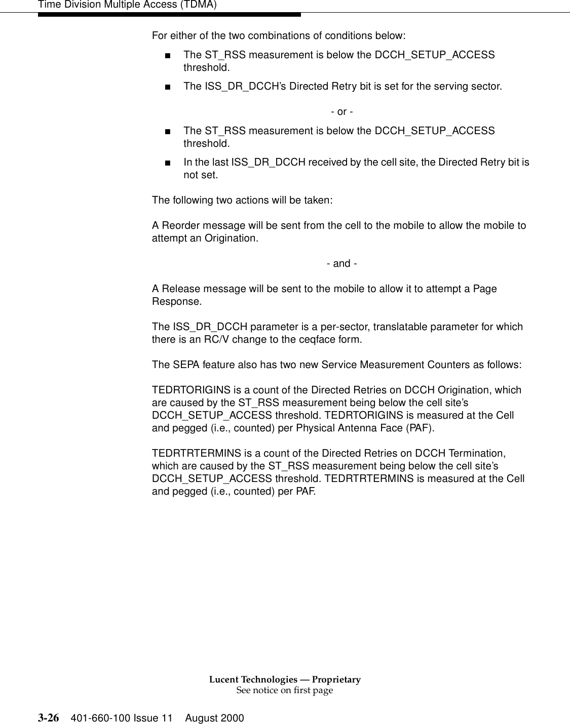 Lucent Technologies — ProprietarySee notice on first page3-26 401-660-100 Issue 11 August 2000Time Division Multiple Access (TDMA)For either of the two combinations of conditions below: ■The ST_RSS measurement is below the DCCH_SETUP_ACCESS threshold.■The ISS_DR_DCCH’s Directed Retry bit is set for the serving sector.- or -■The ST_RSS measurement is below the DCCH_SETUP_ACCESS threshold.■In the last ISS_DR_DCCH received by the cell site, the Directed Retry bit is not set.The following two actions will be taken: A Reorder message will be sent from the cell to the mobile to allow the mobile to attempt an Origination.- and - A Release message will be sent to the mobile to allow it to attempt a Page Response. The ISS_DR_DCCH parameter is a per-sector, translatable parameter for which there is an RC/V change to the ceqface form. The SEPA feature also has two new Service Measurement Counters as follows: TEDRTORIGINS is a count of the Directed Retries on DCCH Origination, which are caused by the ST_RSS measurement being below the cell site’s DCCH_SETUP_ACCESS threshold. TEDRTORIGINS is measured at the Cell and pegged (i.e., counted) per Physical Antenna Face (PAF). TEDRTRTERMINS is a count of the Directed Retries on DCCH Termination, which are caused by the ST_RSS measurement being below the cell site’s DCCH_SETUP_ACCESS threshold. TEDRTRTERMINS is measured at the Cell and pegged (i.e., counted) per PAF. 