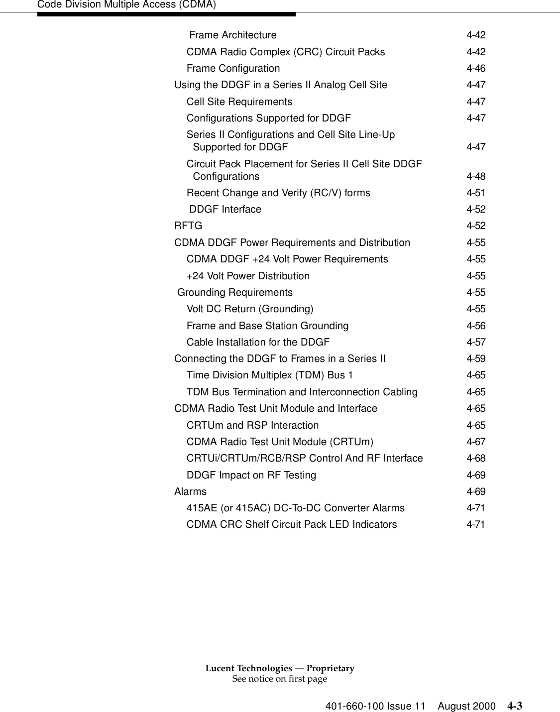 Lucent Technologies — ProprietarySee notice on first page401-660-100 Issue 11 August 2000 4-3Code Division Multiple Access (CDMA) Frame Architecture 4-42CDMA Radio Complex (CRC) Circuit Packs 4-42Frame Configuration 4-46Using the DDGF in a Series II Analog Cell Site 4-47Cell Site Requirements 4-47Configurations Supported for DDGF 4-47Series II Configurations and Cell Site Line-Up Supported for DDGF 4-47Circuit Pack Placement for Series II Cell Site DDGF Configurations 4-48Recent Change and Verify (RC/V) forms 4-51 DDGF Interface 4-52RFTG 4-52CDMA DDGF Power Requirements and Distribution 4-55CDMA DDGF +24 Volt Power Requirements 4-55+24 Volt Power Distribution 4-55 Grounding Requirements 4-55Volt DC Return (Grounding) 4-55Frame and Base Station Grounding 4-56Cable Installation for the DDGF 4-57Connecting the DDGF to Frames in a Series II 4-59Time Division Multiplex (TDM) Bus 1 4-65TDM Bus Termination and Interconnection Cabling 4-65CDMA Radio Test Unit Module and Interface 4-65CRTUm and RSP Interaction 4-65CDMA Radio Test Unit Module (CRTUm) 4-67CRTUi/CRTUm/RCB/RSP Control And RF Interface 4-68DDGF Impact on RF Testing 4-69Alarms 4-69415AE (or 415AC) DC-To-DC Converter Alarms 4-71CDMA CRC Shelf Circuit Pack LED Indicators 4-71