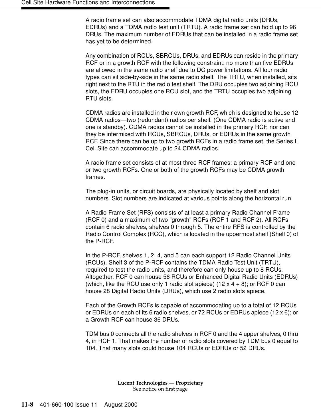 Lucent Technologies — ProprietarySee notice on first page11-8 401-660-100 Issue 11 August 2000Cell Site Hardware Functions and InterconnectionsA radio frame set can also accommodate TDMA digital radio units (DRUs, EDRUs) and a TDMA radio test unit (TRTU). A radio frame set can hold up to 96 DRUs. The maximum number of EDRUs that can be installed in a radio frame set has yet to be determined.Any combination of RCUs, SBRCUs, DRUs, and EDRUs can reside in the primary RCF or in a growth RCF with the following constraint: no more than five EDRUs are allowed in the same radio shelf due to DC power limitations. All four radio types can sit side-by-side in the same radio shelf. The TRTU, when installed, sits right next to the RTU in the radio test shelf. The DRU occupies two adjoining RCU slots, the EDRU occupies one RCU slot, and the TRTU occupies two adjoining RTU slots.CDMA radios are installed in their own growth RCF, which is designed to house 12 CDMA radios—two (redundant) radios per shelf. (One CDMA radio is active and one is standby). CDMA radios cannot be installed in the primary RCF, nor can they be intermixed with RCUs, SBRCUs, DRUs, or EDRUs in the same growth RCF. Since there can be up to two growth RCFs in a radio frame set, the Series II Cell Site can accommodate up to 24 CDMA radios.A radio frame set consists of at most three RCF frames: a primary RCF and one or two growth RCFs. One or both of the growth RCFs may be CDMA growth frames.The plug-in units, or circuit boards, are physically located by shelf and slot numbers. Slot numbers are indicated at various points along the horizontal run.A Radio Frame Set (RFS) consists of at least a primary Radio Channel Frame (RCF 0) and a maximum of two &quot;growth&quot; RCFs (RCF 1 and RCF 2). All RCFs contain 6 radio shelves, shelves 0 through 5. The entire RFS is controlled by the Radio Control Complex (RCC), which is located in the uppermost shelf (Shelf 0) of the P-RCF. In the P-RCF, shelves 1, 2, 4, and 5 can each support 12 Radio Channel Units (RCUs). Shelf 3 of the P-RCF contains the TDMA Radio Test Unit (TRTU), required to test the radio units, and therefore can only house up to 8 RCUs. Altogether, RCF 0 can house 56 RCUs or Enhanced Digital Radio Units (EDRUs) (which, like the RCU use only 1 radio slot apiece) (12 x 4 + 8); or RCF 0 can house 28 Digital Radio Units (DRUs), which use 2 radio slots apiece. Each of the Growth RCFs is capable of accommodating up to a total of 12 RCUs or EDRUs on each of its 6 radio shelves, or 72 RCUs or EDRUs apiece (12 x 6); or a Growth RCF can house 36 DRUs. TDM bus 0 connects all the radio shelves in RCF 0 and the 4 upper shelves, 0 thru 4, in RCF 1. That makes the number of radio slots covered by TDM bus 0 equal to 104. That many slots could house 104 RCUs or EDRUs or 52 DRUs. 