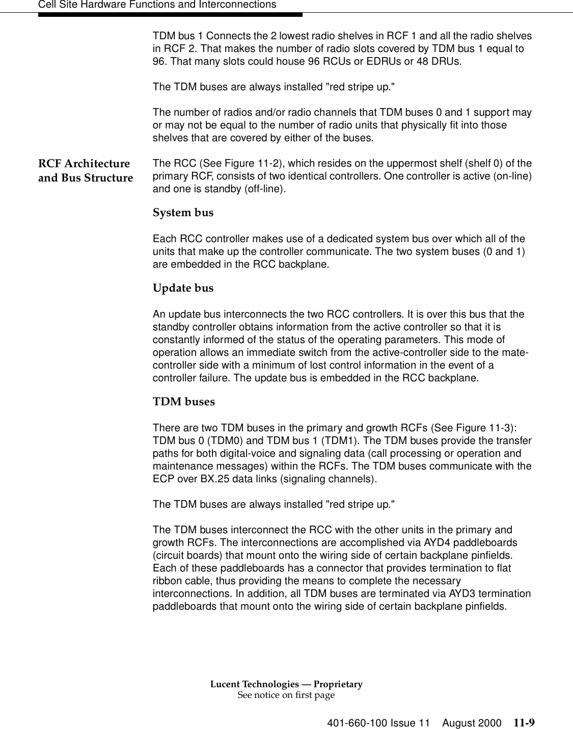 Lucent Technologies — ProprietarySee notice on first page401-660-100 Issue 11 August 2000 11-9Cell Site Hardware Functions and InterconnectionsTDM bus 1 Connects the 2 lowest radio shelves in RCF 1 and all the radio shelves in RCF 2. That makes the number of radio slots covered by TDM bus 1 equal to 96. That many slots could house 96 RCUs or EDRUs or 48 DRUs. The TDM buses are always installed &quot;red stripe up.&quot;The number of radios and/or radio channels that TDM buses 0 and 1 support may or may not be equal to the number of radio units that physically fit into those shelves that are covered by either of the buses. RCF Architecture and Bus Structure The RCC (See Figure 11-2), which resides on the uppermost shelf (shelf 0) of the primary RCF, consists of two identical controllers. One controller is active (on-line) and one is standby (off-line).System busEach RCC controller makes use of a dedicated system bus over which all of the units that make up the controller communicate. The two system buses (0 and 1) are embedded in the RCC backplane.Update busAn update bus interconnects the two RCC controllers. It is over this bus that the standby controller obtains information from the active controller so that it is constantly informed of the status of the operating parameters. This mode of operation allows an immediate switch from the active-controller side to the mate-controller side with a minimum of lost control information in the event of a controller failure. The update bus is embedded in the RCC backplane.TDM busesThere are two TDM buses in the primary and growth RCFs (See Figure 11-3): TDM bus 0 (TDM0) and TDM bus 1 (TDM1). The TDM buses provide the transfer paths for both digital-voice and signaling data (call processing or operation and maintenance messages) within the RCFs. The TDM buses communicate with the ECP over BX.25 data links (signaling channels). The TDM buses are always installed &quot;red stripe up.&quot;The TDM buses interconnect the RCC with the other units in the primary and growth RCFs. The interconnections are accomplished via AYD4 paddleboards (circuit boards) that mount onto the wiring side of certain backplane pinfields. Each of these paddleboards has a connector that provides termination to flat ribbon cable, thus providing the means to complete the necessary interconnections. In addition, all TDM buses are terminated via AYD3 termination paddleboards that mount onto the wiring side of certain backplane pinfields.