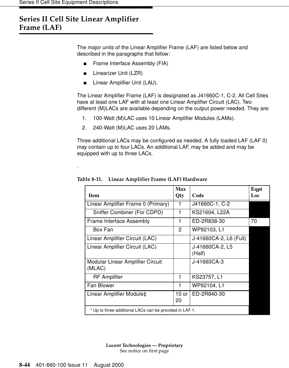 Lucent Technologies — ProprietarySee notice on first page8-44 401-660-100 Issue 11 August 2000Series II Cell Site Equipment DescriptionsSeries II Cell Site Linear Amplifier Frame (LAF)The major units of the Linear Amplifier Frame (LAF) are listed below and described in the paragraphs that follow: ■Frame Interface Assembly (FIA) ■Linearizer Unit (LZR) ■Linear Amplifier Unit (LAU). The Linear Amplifier Frame (LAF) is designated as J41660C-1, C-2. All Cell Sites have at least one LAF with at least one Linear Amplifier Circuit (LAC). Two different (M)LACs are available depending on the output power needed. They are:1. 100-Watt (M)LAC uses 10 Linear Amplifier Modules (LAMs).2. 240-Watt (M)LAC uses 20 LAMs.Three additional LACs may be configured as needed. A fully loaded LAF (LAF 0) may contain up to four LACs. An additional LAF, may be added and may be equipped with up to three LACs..Table 8-11. Linear Amplifier Frame (LAF) Hardware  Item  MaxQty Code  EqptLoc Linear Amplifier Frame 0 (Primary)    1  J41660C-1, C-2Sniffer Combiner (For CDPD)    1  KS21604, L22A Frame Interface Assembly    1  ED-2R838-30  70Box Fan    2  WP92103, L1   Linear Amplifier Circuit (LAC)  J-41660CA-2, L6 (Full)Linear Amplifier Circuit (LAC) J-41660CA-2, L5 (Half)Modular Linear Amplifier Circuit (MLAC) J-41660CA-3RF Amplifier    1  KS23757, L1   Fan Blower    1  WP92104, L1 Linear Amplifier Module‡ 10 or20 ED-2R840-30* Up to three additional LACs can be provided in LAF 1. 